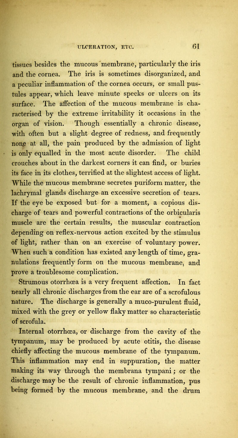 tissues besides the mucous membrane, particularly the iris and the cornea. The iris is sometimes disorganized, and a peculiar inflammation of the cornea occurs, or small pus- tules appear, which leave minute specks or ulcers on its surface. The affection of the mucous membrane is cha- racterised by the extreme irritability it occasions in the organ of vision. Though essentially a chronic disease, with often but a slight degree of redness, and frequently non,e at all, the pain produced by the admission of light is only equalled in the most acute disorder. The child crouches about in the darkest corners it can find, or buries its face in its clothes, terrified at the slightest access of light. While the mucous membrane secretes puriform matter, the lachrymal glands discharge an excessive secretion of tears. If the eye be exposed but for a moment, a copious dis- charge of tears and powerful contractions of the orbicularis muscle are the certain results, the muscular contraction depending on reflex-nervous action excited by the stimulus of light, rather than on an exercise of voluntary power. When such a condition has existed any length of time, gra- nulations frequently form on the mucous membrane, and prove a troublesome complication. Strumous otorrhcea is a very frequent aflection. In fact nearly all chronic discharges from the ear are of a scrofulous nature. The discharge is generally a muco-purulent fluid, mixed with the grey or yellow flaky matter so characteristic of scrofula. Internal otorrhcea, or discharge from the cavity of the tympanum, may be produced by acute otitis, the disease chiefly afiecting the mucous membrane of the tympanum. This inflammation may end in suppuration, the matter making its way through the membrana tympani; or the discharge may be the result of chronic inflammation, pus being formed by the mucous membrane, and the drum