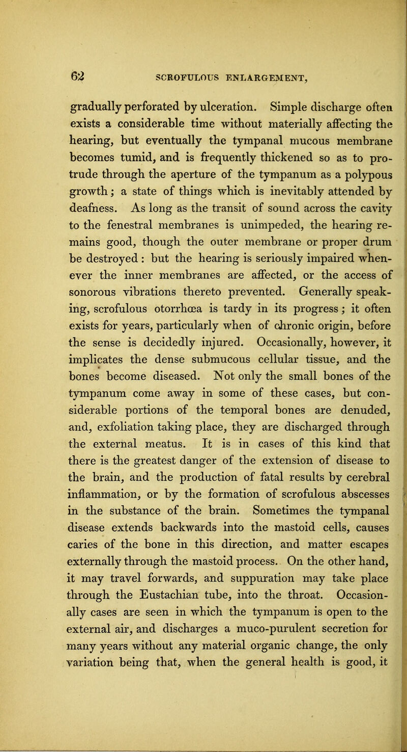 m gradually perforated by ulceration. Simple discharge often exists a considerable time without materially affecting the hearing, but eventually the tympanal mucous membrane becomes tumid, and is frequently thickened so as to pro- trude through the aperture of the tympanum as a polypous growth; a state of things which is inevitably attended by deafness. As long as the transit of sound across the cavity to the fenestral membranes is unimpeded, the hearing re- mains good, though the outer membrane or proper drum be destroyed : but the hearing is seriously impaired when- ever the inner membranes are affected, or the access of sonorous vibrations thereto prevented. Generally speak- ing, scrofulous otorrhoea is tardy in its progress; it often exists for years, particularly when of chronic origin, before the sense is decidedly injured. Occasionally, however, it implicates the dense submucous cellular tissue, and the bones become diseased. Not only the small bones of the tympanum come away in some of these cases, but con- siderable portions of the temporal bones are denuded, and, exfoliation taking place, they are discharged through the external meatus. It is in cases of this kind that there is the greatest danger of the extension of disease to the brain, and the production of fatal results by cerebral inflammation, or by the formation of scrofulous abscesses in the substance of the brain. Sometimes the tympanal disease extends backwards into the mastoid cells, causes caries of the bone in this direction, and matter escapes externally through the mastoid process. On the other hand, it may travel forwards, and suppuration may take place through the Eustachian tube, into the throat. Occasion- ally cases are seen in which the tympanum is open to the external air, and discharges a muco-purulent secretion for many years without any material organic change, the only variation being that, when the general health is good, it
