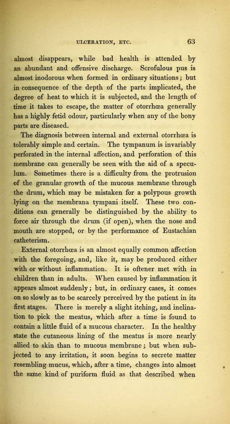 almost disappears, while bad health is attended by an abundant and offensive discharge. Scrofulous pus is almost inodorous when formed in ordinary situations; but in consequence of the depth of the parts implicated, the degree of heat to which it is subjected, and the length of time it takes to escape, the matter of otorrhoea generally has a highly fetid odour, particularly when any of the bony parts are diseased. The diagnosis between internal and external otorrhoea is tolerably simple and certain. The tympanum is invariably perforated in the internal affection, and perforation of this membrane can generally be seen with the aid of a specu- lum. Sometimes there is a difficulty from the protrusion of the granular growth of the mucous membrane through the drum, which may be mistaken for a polypous growth lying on the membrana tympani itself. These two con- ditions can generally be distinguished by the ability to force air through the drum (if open), when the nose and mouth are stopped, or by the performance of Eustachian catheterism. External otorrhoea is an almost equally common affection with the foregoing, and, like it, may be produced either with or without inflammation. It is oftener met with in children than in adults. When caused by inflammation it appears almost suddenly; but, in ordinary cases, it comes on so slowly as to be scarcely perceived by the patient in its first stages. There is merely a slight itching, and inclina- tion to pick the meatus, which after a time is found to contain a little fluid of a mucous character. In the healthy state the cutaneous lining of the meatus is more nearly allied to skin than to mucous membrane; but when sub- jected to any irritation, it soon begins to secrete matter resembling mucus, which, after a time, changes into almost the same kind of puriform fluid as that described when