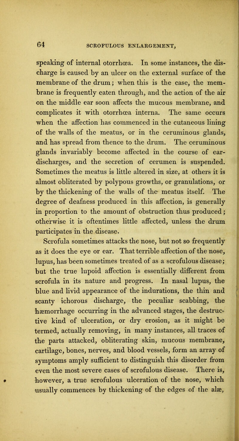 speaking of internal otorrlicea. In some instances, the dis- charge is caused by an ulcer on the external surface of the membrane of the drum; when this is the case, the mem- brane is frequently eaten through, and the action of the air on the middle ear soon affects the mucous membrane, and complicates it with otorrhoea interna. The same occurs when the affection has commenced in the cutaneous lining of the walls of the meatus, or in the ceruminous glands, and has spread from thence to the drum. The ceruminous glands invariably become affected in the course of ear- discharges, and the secretion of cerumen is suspended. Sometimes the meatus is little altered in size, at others it is almost obliterated by polypous growths, or granulations, or by the thickening of the walls of the meatus itself. The degree of deafness produced in this affection, is generally in proportion to the amount of obstruction thus produced; otherwise it is oftentimes little affected, unless the drum participates in the disease. Scrofula sometimes attacks the nose, but not so frequently as it does the eye or ear. That terrible affection of the nose, lupus, has been sometimes treated of as a scrofulous disease; but the true lupoid affection is essentially different from scrofula in its nature and progress. In nasal lupus, the blue and livid appearance of the indurations, the thin and scanty ichorous discharge, the peculiar scabbing, the haemorrhage occurring in the advanced stages, the destruc- tive kind of ulceration, or dry erosion, as it might be termed, actually removing, in many instances, all traces of the parts attacked, obliterating skin, mucous membrane, cartilage, bones, nerves, and blood vessels, form an array of symptoms amply sufficient to distinguish this disorder from even the most severe cases of scrofulous disease. There is, however, a true scrofulous ulceration of the nose, which usually commences by thickening of the edges of the alse.
