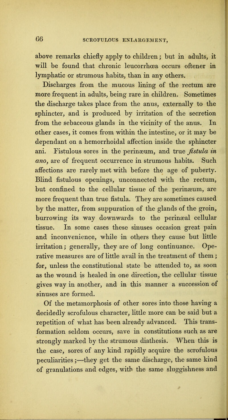 above remarks chiefly apply to children; but in adults, it will be found that chronic leucorrhoea occurs oftener in lymphatic or strumous habits, than in any others. Discharges from the mucous lining of the rectum are more frequent in adults, being rare in children. Sometimes the discharge takes place from the anus, externally to the sphincter, and is produced by irritation of the secretion from the sebaceous glands in the vicinity of the anus. In other cases, it comes from within the intestine, or it may be dependant on a hemorrhoidal affection inside the sphincter ani. Fistulous sores in the perinseum, and true fistula in ano, are of frequent occurrence in strumous habits. Such affections are rarely met with before the age of puberty. Blind fistulous openings, unconnected with the rectum, but confined to the cellular tissue of the perinseum, are more frequent than true fistula. They are sometimes caused by the matter, from suppuration of the glands of the groin, burrowing its way downwards to the perinseal cellular tissue. In some cases these sinuses occasion great pain and inconvenience, while in others they cause but little irritation; generally, they are of long continuance. Ope- rative measures are of little avail in the treatment of them; for, unless the constitutional state be attended to, as soon as the wound is healed in one direction, the cellular tissue gives way in another, and in this manner a succession of sinuses are formed. Of the metamorphosis of other sores into those having a decidedly scrofulous character, little more can be said but a repetition of what has been already advanced. This trans- formation seldom occurs, save in constitutions such as are strongly marked by the strumous diathesis. When this is the case, sores of any kind rapidly acquire the scrofulous peculiarities ;—they get the same discharge, the same kind of granulations and edges, with the same sluggishness and