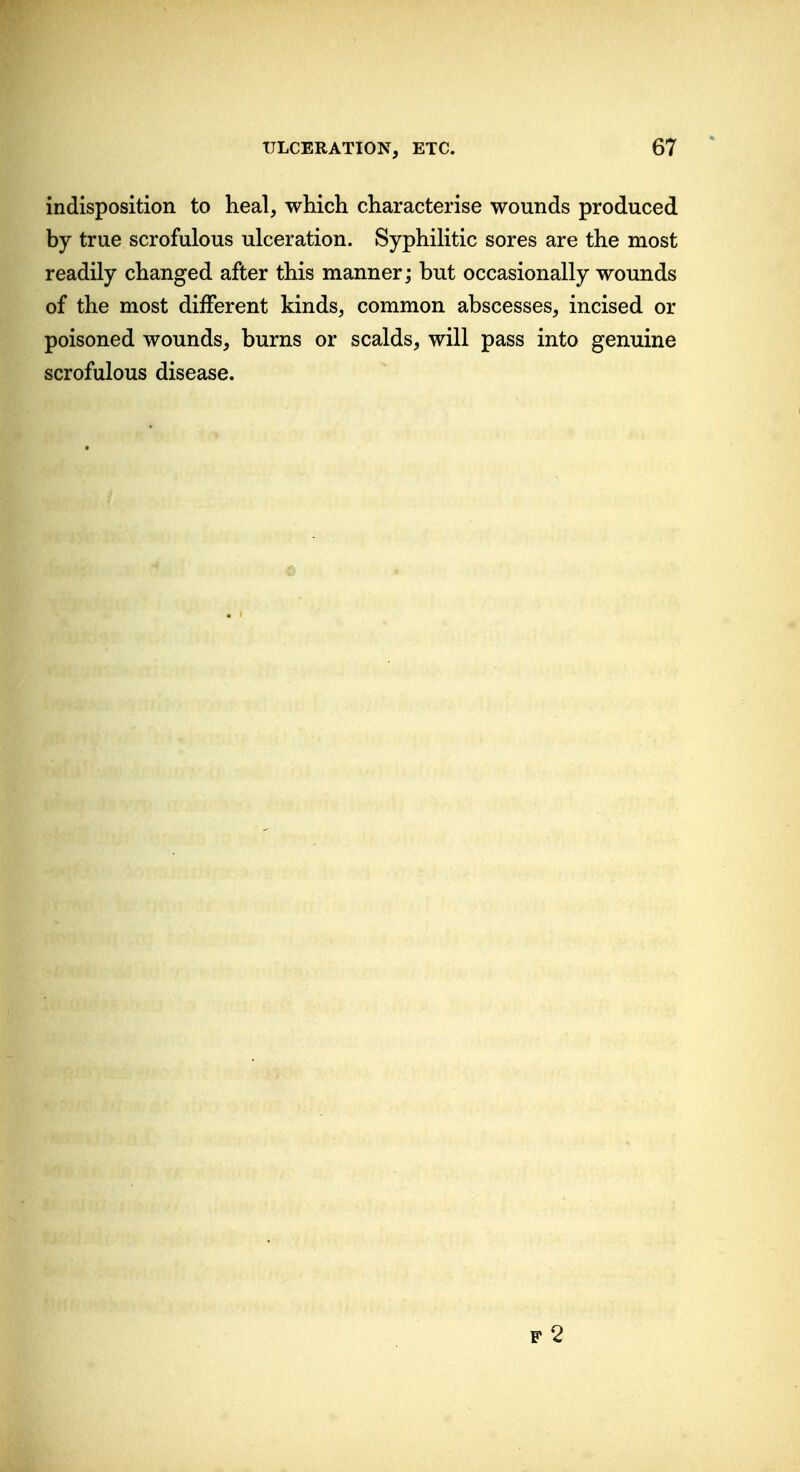 indisposition to heal, which characterise wounds produced by true scrofulous ulceration. Syphilitic sores are the most readily changed after this manner; but occasionally wounds of the most different kinds, common abscesses, incised or poisoned wounds, burns or scalds, will pass into genuine scrofulous disease.