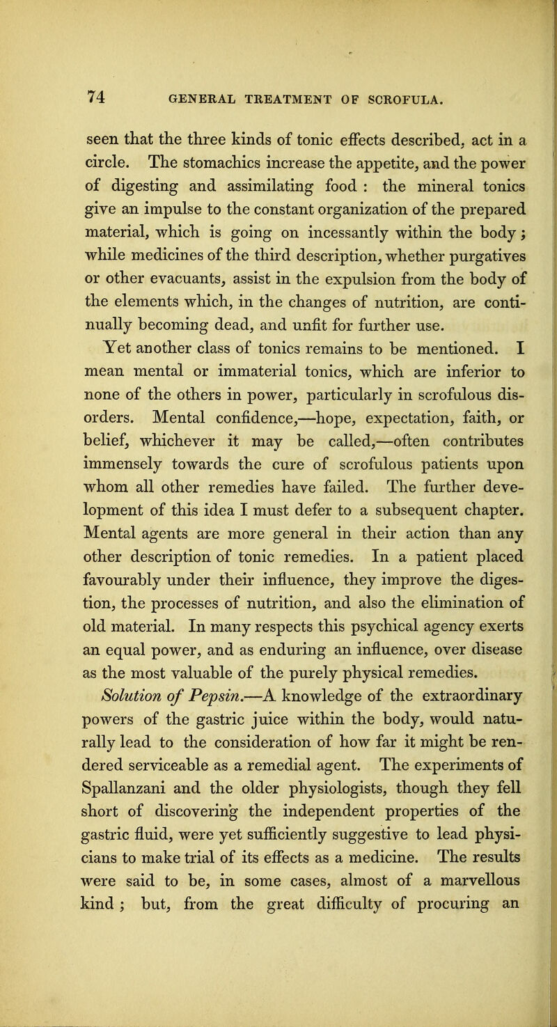 seen that the three kinds of tonic effects described, act in a circle. The stomachics increase the appetite, and the power of digesting and assimilating food : the mineral tonics give an impulse to the constant organization of the prepared material, which is going on incessantly within the body; while medicines of the third description, whether purgatives or other evacuants, assist in the expulsion from the body of the elements which, in the changes of nutrition, are conti- nually becoming dead, and unfit for further use. Yet another class of tonics remains to be mentioned. I mean mental or immaterial tonics, which are inferior to none of the others in power, particularly in scrofulous dis- orders. Mental confidence,—hope, expectation, faith, or belief, whichever it may be called,—often contributes immensely towards the cure of scrofulous patients upon whom all other remedies have failed. The further deve- lopment of this idea I must defer to a subsequent chapter. Mental agents are more general in their action than any other description of tonic remedies. In a patient placed favourably under their influence, they improve the diges- tion, the processes of nutrition, and also the elimination of old material. In many respects this psychical agency exerts an equal power, and as enduring an influence, over disease as the most valuable of the purely physical remedies. Solution of Pepsin.—A knowledge of the extraordinary powers of the gastric juice within the body, would natu- rally lead to the consideration of how far it might be ren- dered serviceable as a remedial agent. The experiments of Spallanzani and the older physiologists, though they fell short of discovering the independent properties of the gastric fluid, were yet sufficiently suggestive to lead physi- cians to make trial of its eflects as a medicine. The results were said to be, in some cases, almost of a marvellous kind; but, from the great difficulty of procuring an