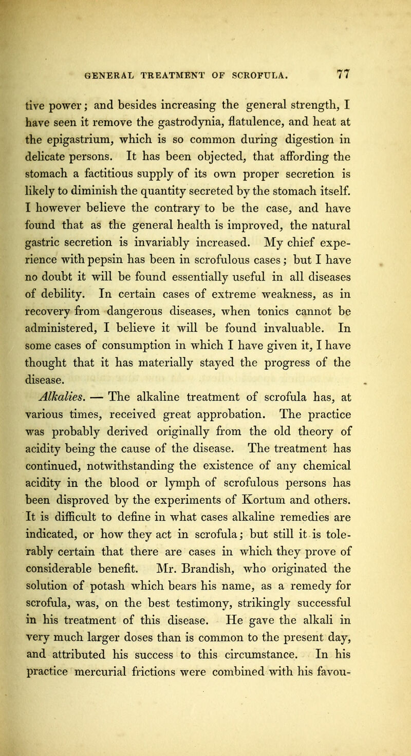 tive power; and besides increasing the general strength, I have seen it remove the gastrodynia, flatulence, and heat at the epigastrium, which is so common during digestion in delicate persons. It has been objected, that affording the stomach a factitious supply of its own proper secretion is likely to diminish the quantity secreted by the stomach itself. I however believe the contrary to be the case, and have found that as the general health is improved, the natural gastric secretion is invariably increased. My chief expe- rience with pepsin has been in scrofulous cases; but I have no doubt it will be found essentially useful in all diseases of debihty. In certain cases of extreme weakness, as in recovery from dangerous diseases, when tonics cannot be administered, I believe it will be found invaluable. In some cases of consumption in which I have given it, I have thought that it has materially stayed the progress of the disease. Alkalies. — The alkaline treatment of scrofula has, at various times, received great approbation. The practice was probably derived originally from the old theory of acidity being the cause of the disease. The treatment has continued, notwithstanding the existence of any chemical acidity in the blood or lymph of scrofulous persons has been disproved by the experiments of Kortum and others. It is difficult to define in what cases alkaline remedies are indicated, or how they act in scrofula; but still it is tole- rably certain that there are cases in which they prove of considerable benefit. Mr. Brandish, who originated the solution of potash which bears his name, as a remedy for scrofula, was, on the best testimony, strikingly successful in his treatment of this disease. He gave the alkali in very much larger doses than is common to the present day, and attributed his success to this circumstance. In his practice mercurial frictions were combined with his favou-