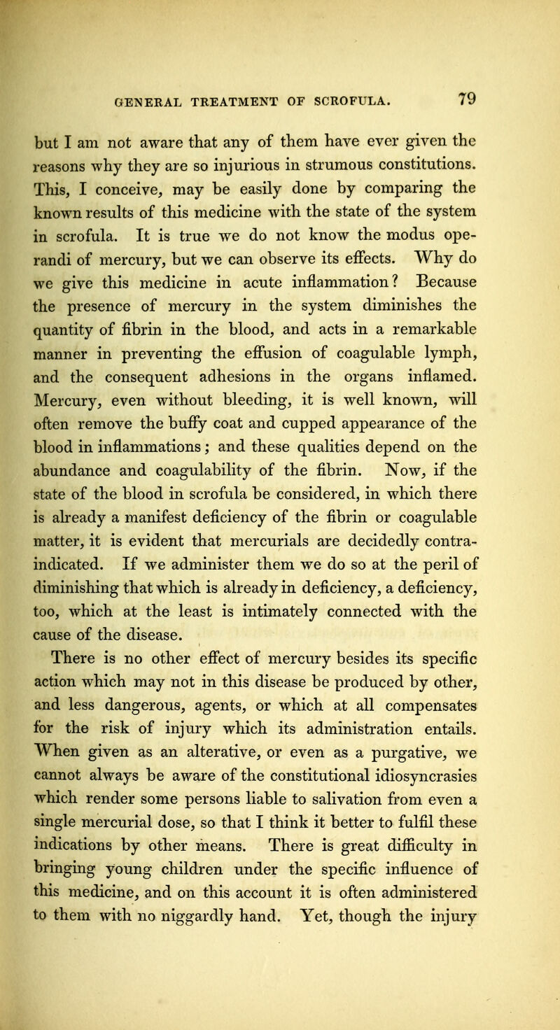 but I am not aware that any of them have ever given the reasons why they are so injurious in strumous constitutions. This, I conceive, may be easily done by comparing the known results of this medicine with the state of the system in scrofula. It is true we do not know the modus ope- randi of mercury, but we can observe its effects. Why do we give this medicine in acute inflammation? Because the presence of mercury in the system diminishes the quantity of fibrin in the blood, and acts in a remarkable manner in preventing the effusion of coagulable lymph, and the consequent adhesions in the organs inflamed. Mercury, even without bleeding, it is well known, will often remove the buffy coat and cupped appearance of the blood in inflammations; and these qualities depend on the abundance and coagulability of the fibrin. Now, if the state of the blood in scrofula be considered, in which there is already a manifest deficiency of the fibrin or coagulable matter, it is evident that mercurials are decidedly contra- indicated. If we administer them we do so at the peril of diminishing that which is already in deficiency, a deficiency, too, which at the least is intimately connected with the cause of the disease. There is no other effect of mercury besides its specific action which may not in this disease be produced by other, and less dangerous, agents, or which at all compensates for the risk of injury which its administration entails. When given as an alterative, or even as a purgative, we cannot always be aware of the constitutional idiosyncrasies which render some persons liable to salivation from even a single mercurial dose, so that I think it better to fulfil these indications by other means. There is great difficulty in bringing young children under the specific influence of this medicine, and on this account it is often administered to them with no niggardly hand. Yet, though the injury