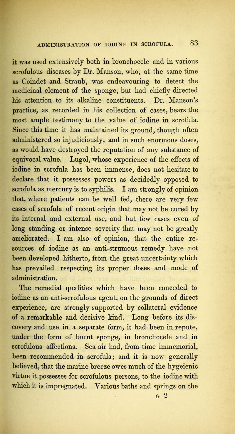 it was used extensively both in bronchocele and in various scrofulous diseases by Dr. Manson, who, at the same time as Coindet and Straub, was endeavouring to detect the medicinal element of the sponge, but had chiefly directed his attention to its alkaline constituents. Dr. Hanson's practice, as recorded in his collection of cases, bears the most ample testimony to the value of iodine in scrofula. Since this time it has maintained its ground, though often administered so injudiciously, and in such enormous doses, as would have destroyed the reputation of any substance of equivocal value. Lugol, whose experience of the effects of iodine in scrofula has been immense, does not hesitate to declare that it possesses powers as decidedly opposed to scrofula as mercury is to syphilis. I am strongly of opinion that, where patients can be well fed, there are very few cases of scrofula of recent origin that may not be cured by its internal and external use, and but few cases even of long standing or intense severity that may not be greatly ameKorated. I am also of opinion, that the entire re- sources of iodine as an anti-strumous remedy have not been developed hitherto, from the great uncertainty which has prevailed respecting its proper doses and mode of administration. The remedial qualities which have been conceded to iodine as an anti-scrofulous agent, on the grounds of direct experience, are strongly supported by collateral evidence of a remarkable and decisive kind. Long before its dis- covery and use in a separate form, it had been in repute, under the form of burnt sponge, in bronchocele and in scrofulous affections. Sea air had, from time immemorial, been recommended in scrofula; and it is now generally believed, that the marine breeze owes much of the hygeienic virtue it possesses for scrofulous persons, to the iodine with which it is impregnated. Various baths and springs on the