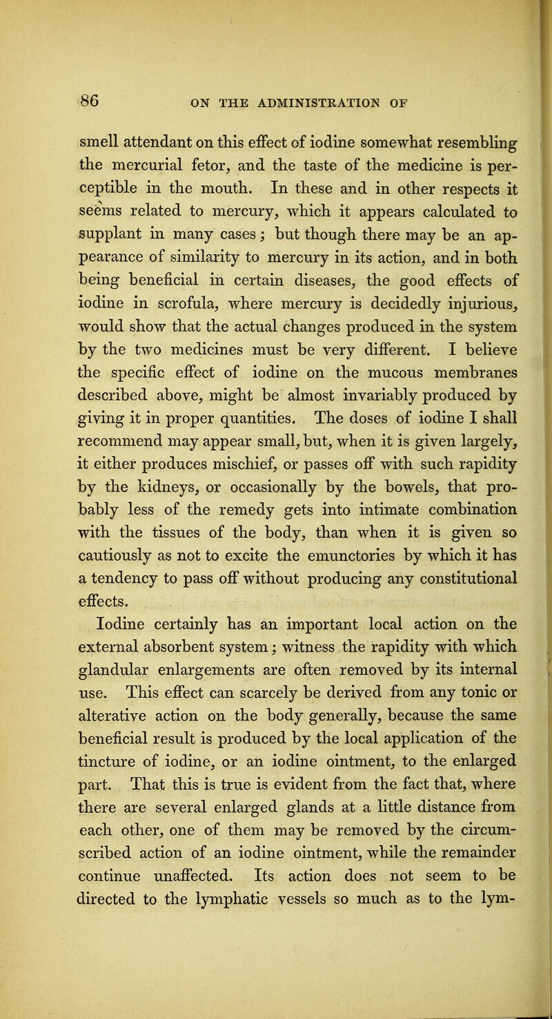 smell attendant on this effect of iodine somewhat resembling the mercurial fetor, and the taste of the medicine is per- ceptible in the mouth. In these and in other respects it sefems related to mercury, which it appears calculated to supplant in many cases; but though there may be an ap- pearance of similarity to mercury in its action, and in both being beneficial in certain diseases, the good effects of iodine in scrofula, where mercury is decidedly injurious^ would show that the actual changes produced in the system by the two medicines must be very different. I believe the specific effect of iodine on the mucous membranes described above, might be almost invariably produced by giving it in proper quantities. The doses of iodine I shall recommend may appear small, but, when it is given largely, it either produces mischief, or passes off with such rapidity by the kidneys, or occasionally by the bowels, that pro- bably less of the remedy gets into intimate combination with the tissues of the body, than when it is given so cautiously as not to excite the emunctories by which it has a tendency to pass off without producing any constitutional effects. Iodine certainly has an important local action on the external absorbent system; witness the rapidity with which glandular enlargements are often removed by its internal use. This effect can scarcely be derived from any tonic or alterative action on the body generally, because the same beneficial result is produced by the local application of the tincture of iodine, or an iodine ointment, to the enlarged part. That this is true is evident from the fact that, where there are several enlarged glands at a little distance from each other, one of them may be removed by the circum- scribed action of an iodine ointment, while the remainder continue unaffected. Its action does not seem to be directed to the lymphatic vessels so much as to the lym-