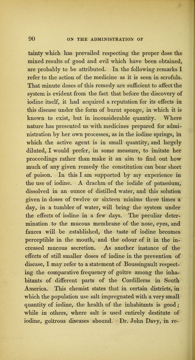 tainty which has prevailed respecting the proper dose the mixed results of good and evil which have been obtained, are probably to be attributed. In the following remarks I refer to the action of the medicine as it is seen in scrofula. That minute doses of this remedy are sufficient to affect the system is evident from the fact that before the discovery of iodine itself, it had acquired a reputation for its effects in this disease under the form of burnt sponge, in which it is known to exist, but in inconsiderable quantity. Where nature has presented us with medicines prepared for admi- nistration by her own processes, as in the iodine springs, in which the active agent is in small quantity, and largely diluted, I would prefer, in some measure, to imitate her proceedings rather than make it an aim to find out how much of any given remedy the constitution can bear short of poison. In this I am supported by my experience in the use of iodine. A drachm of the iodide of potassium, dissolved in an ounce of distilled water, and this solution given in doses of twelve or sixteen minims three times a day, in a tumbler of water, will bring the system under the effects of iodine in a few days. The peculiar deter- mination to the mucous membrane of the nose, eyes, and fauces will be established, the taste of iodine becomes perceptible in the mouth, and the odour of it in the in- creased mucous secretion. As another instance of the effects of still smaller doses of iodine in the prevention of disease, I may refer to a statement of Boussingault respect- ing the comparative frequency of goitre among the inha- bitants of different parts of the Cordilleras in South America. This chemist states that in certain districts, in which the population use salt impregnated with a very small quantity of iodine, the health of the inhabitants is good; while in others, where salt is used entirely destitute of iodine, goitrous diseases abound. Dr. John Davy, in re-