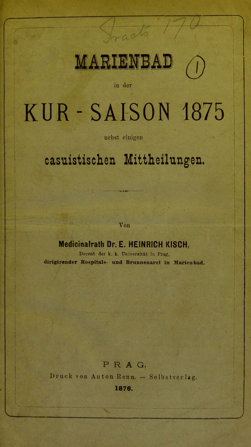 IMIlIMi Q in der KUR-SAISON 1875 uebst einigen casuistischen Mittheilungen. Von Medicinalrath Dr. E. HEINRICH KISCH, Doccnt der k. k. Universität in Prag, dirigirender Hospitals- und Brunnenarzt in Diarienbad. PRAG. Druck von Anton Renn. — Selbstverlag. 1876.