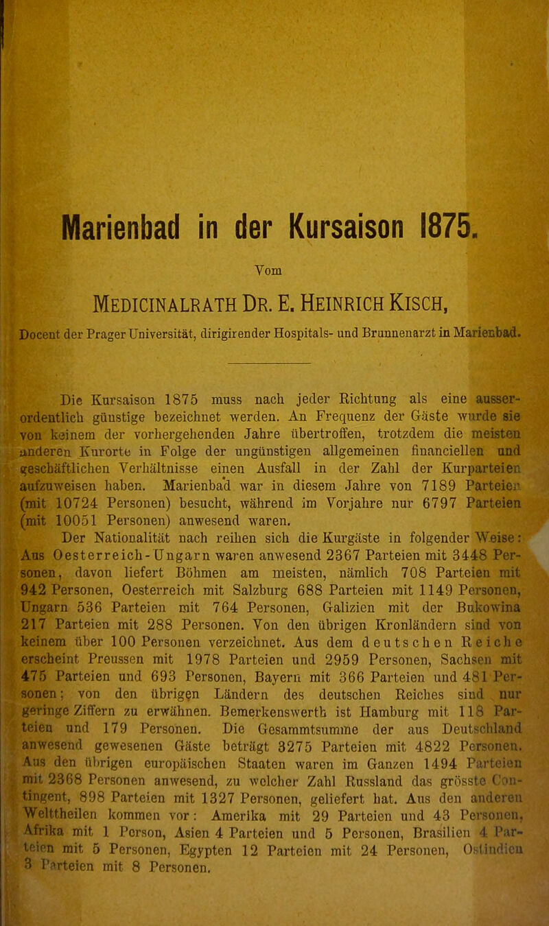 Vom Medicinalrath Dr. E. Heinrich Kisch, Docent der Prager Universität, dirigirender Hospitals- und Brunnenarzt in Marienbad. Die Kursaison 1875 muss nach jeder Eichtung als eine ausser- ordentlich günstige bezeichnet werden. An Frequenz der Gäste wurde sie von keinem der vorhergehenden Jahre übertroffeu, trotzdem die meisten anderen Kurorte in Folge der ungünstigen allgemeinen financiellen und (geschäftlichen Verhältnisse einen Ausfall in der Zahl der Kurparteien aufzuweisen haben. Marienba'd war in diesem Jahre von 7189 Parteiei' (mit 10724 Personen) besucht, während im Vorjahre nur 6797 Parteien (mit 10051 Personen) anwesend waren. Der Nationalität nach reihen sich die Kurgäste in folgender Weise: Aus Oesterreich-Ungarn waren anwesend 2367 Parteien mit 3448 Per- sonen, davon liefert Böhmen am meisten, nämlich 708 Parteien mit 942 Personen, Oesterreich mit Salzburg 688 Parteien mit 1149 Personen, Ungarn 536 Parteien mit 764 Personen, Galizien mit der Bukowina 217 Parteien mit 288 Personen, Von den übrigen Kronländern sind von keinem über 100 Personen verzeichnet. Aus dem deutschen Reiche erscheint Preussen mit 1978 Parteien und 2959 Personen, Sachsen mit 475 Parteien und 693 Personen, Bayern mit 366 Parteien und 481 Per- von den übrigen Ländern des deutschen Reiches sind nur -'jiiiige Ziffern zu erwähnen. Bemerkenswerth ist Hamburg mit 118 Par- teien und 179 Personen. Die Gesammtsumme der aus Deutschland mwesend gewesenen Gäste beträgt 3275 Parteien mit 4822 Personen. \U3 den übrigen europäischen Staaten waren im Ganzen 1494 Parteien mit 2368 Personen anwesend, zu welcher Zahl Russland das grösste Con- tingent, 898 Parteien mit 1327 Personen, geliefert hat. Aus den anderen Welttheilen kommen vor: Amerika mit 29 Parteien und 43 Personen. Vfrika mit 1 Person, Asien 4 Parteien und 5 Personen, Brasilien 4 Par- i'iion mit 5 Personen, Egypten 12 Parteien mit 24 Personen, Oslindicu 3 Parteien mit 8 Personen.