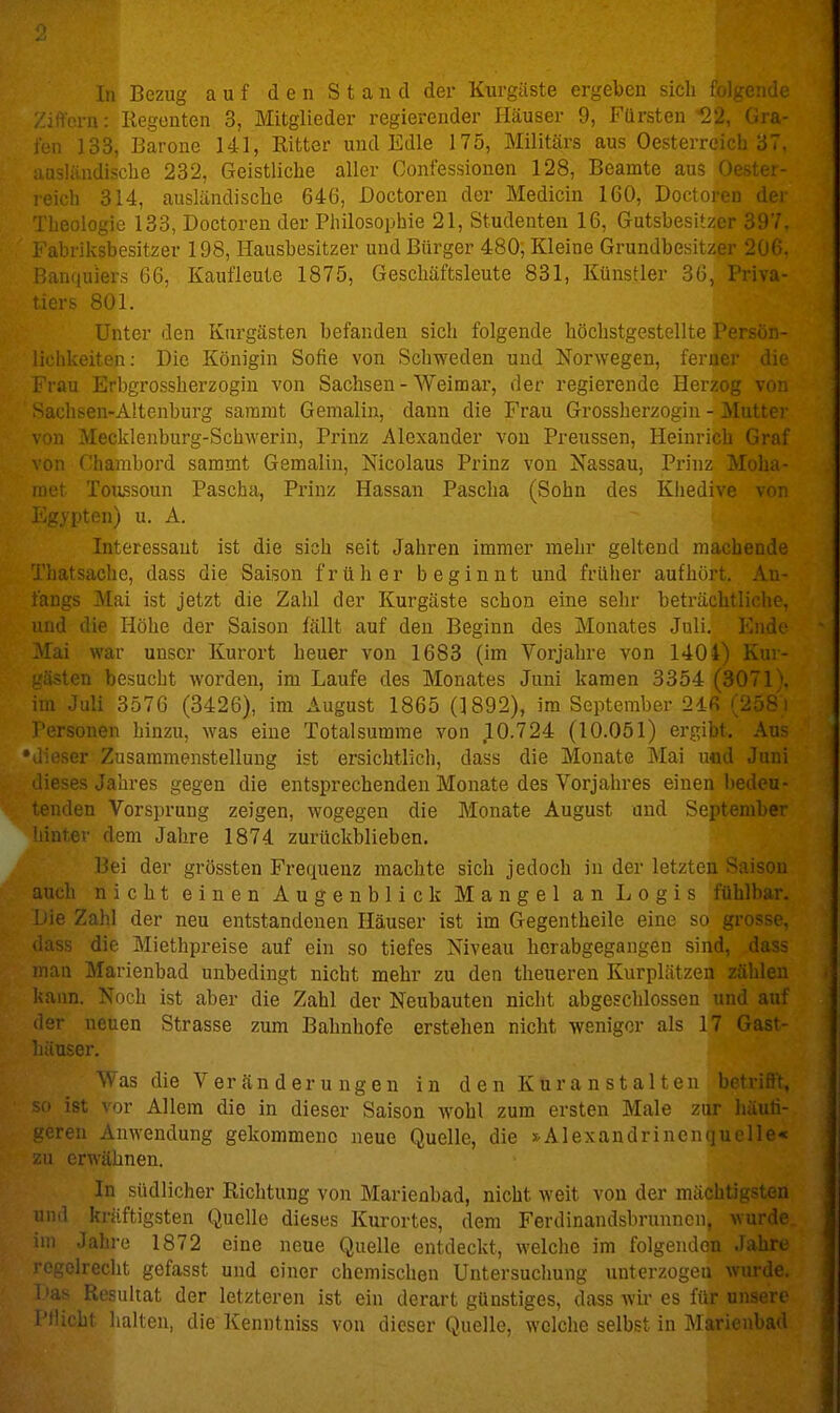 rn: Kegcnten 3, Mitglieder regierender Häuser 9, Fürsten 22, Gra- ,, 133, Barone 141, Ritter und Edle 175, Militärs aus Oesterreich 37. iisüindische 232, Geistliche aller Confessionen 128, Beamte aus Oestei- 14, ausländische 646, Doctoren der Medicin 160, Doctoren dei j 133, Doctoren der Philosophie 21, Studenten 16, Gutsbesitzer 397. :. ..esitzer 198, Hausbesitzer und Bürger 480, Kleine Grundbesitzer 200. Banquier.s 66, Kaufleute 1875, Geschäftsleute 831, Künstler 36, Priva- ;iers 801. Unter den Kurgästen befanden sich folgende höchstgestellte l ui .-ui,- lichkeiten: Die Königin Sofie von Schweden und Norwegen, ferner di(' L^'rau Erbgrossherzogin von Sachsen - Weimar, der regierende Herzog von >achsen-Altenburg samrat Gemalin, dann die Frau Grossherzogin - Mutter )n Mecklenburg-Schwerin, Prinz Alexander von Preussen, Heinrich Graf on Charabord sammt Gemalin, Nicolaus Prinz von Nassau, Prinz Moha- iiet Toussoun Pascha, Prinz Hassan Pascha (Sohn des Kliedive von i'^gypten) u. A. Interessant ist die sich seit Jahren immer mehr geltend machende Thatsache, dass die Saison früher beginnt und früher aufhört, An- angs Mai ist jetzt die Zahl der Kurgäste schon eine sehr beträchtliche, ind die Höhe der Saison fällt auf den Beginn des Monates Juli. 1 Mai war unser Kurort heuer von 1683 (im Vorjahre von 1404) i. . -ästen besucht worden, im Laufe des Monates Juni kamen 3354 (3071 \ im Juli 3576 (3426), im August 1865 (1892), im September 246 (258 i T'ersonen hinzu, was eine Totalsumme von 10.724 (10.051) ergibt. Aus üeser Zusammenstellung ist ersichtlich, dass die Monate Mai und Jnni lieses Jahres gegen die entsprechenden Monate des Vorjahres einen l)edeu- enden Vorsprung zeigen, wogegen die Monate August und September linter dem Jahre 1874 zurückbliebcn. Bei der grössten Frequenz machte sich jedoch in der letzten Saison auch nicht einen Augenblick Mangel an Logis fühlbar. !iie Zahl der neu entstandenen Häuser ist im Gegentheile eine so gr' iass die Miethpreise auf ein so tiefes Niveau hcrabgegangen sind, :ian Marienbad unbedingt nicht mehr zu den theueren Kurplätzen zählei kann. Noch ist aber die Zahl der Neubauten nicht abgeschlossen und aut <1er neuen Strasse zum Bahnhofe erstehen nicht weniger als 17 Gast- uiuser. 'Aas die Veränderungen in den Kuranstalten betriflt. ist vor Allem die in dieser Saison wohl zum ersten Male zur hüuri- -■.eren Anwendung gekommene neue Quelle, die s.Alexandrinoiini llo-< u erwähnen. In südlicher Richtung von Marienbad, nicht weit von der mächtigsten and kräftigsten Quelle dieses Kurortes, dem Ferdinandsbrunnen, v ' III Jahre 1872 eine neue Quelle entdeckt, welche im folgenden ogelreclit gefasst und einer chemischen Untersuclmng unterzogen wurde, f'as Resultat der letzteren ist ein derart günstiges, dass wir es für unseri Pflicht halten, die Kenntniss von dieser Quelle, welche selbst in Marienba<l