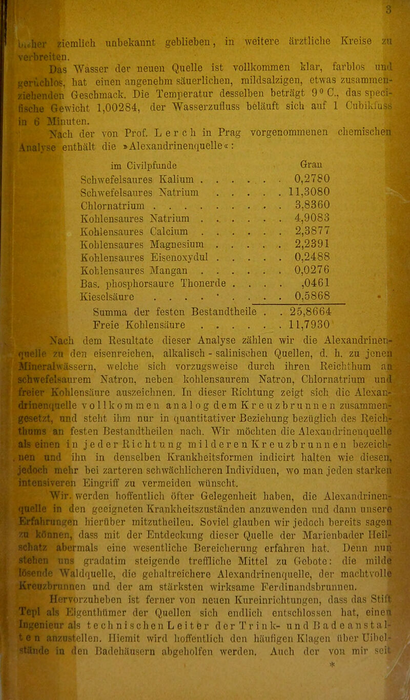 scibrcuen. Das Wasser der neuen Quelle ist vollkommen klar, farblos und geruchlos, hat einen angenehm säuerlichen, raildsalzigen, etwas zusammen- ziehenden Geschmack. Die Temperatur desselben beträgt g^C, das speci- lische Gewicht 1,00284, der Wasserzufluss beläuft sieb auf 1 Cubild'us:-; in fi Minuten. ach der von Prof. Lere h in Prag vorgenommenen chemischen Analyse enthält die »Alexaudrinenquelle«: im Civilpfunde Grau Schwefelsaures Kalium . . . . . ■ 0,2780 Schwefelsaures Natrium 11,3080 Chlornatrium 3,8360 Kohlensaures Natrium 4,9083 Kohlensaures Calcium 2,3877 Kohlensaures Magnesium 2,2391 Kohlensaures Eisenoxydul 0,2488 Kohlensaures Mangan 0,0276 Bas. phosphorsaure Thonerde .... ,0461 Kieselsäure ...... , . . 0,5868 Summa der festen Bestandtheile , . 25,8664 Freie Kohlensäure 11,7930 Nach dem Resultate dieser Analyse zählen wir die Alexandrinen- ■ jnelle zu den eisenreichen, alkalisch - salinischeu Quellen, d. h. zu jenen orn, welche sich vorzugsweise durch ihren Reiclithum an em Natron, neben kohlensaurem Natron, Chlornatrium und ■nsäure auszeiclmen. In dieser Richtung zeigt sich die Alcxan- diiuen(iuelle vollkommen analog d e m K r e u z b r u n n e n zusammen- ' tzt, und steht iiim nur in quantitativer Beziehung bezüglich des Reich- .113 an festen Bestandtheilen nach. Wir möchten die Alexandrinenquellc als einen in jeder Richtung milderen Kreuzbrunnen bezeicli- und ihn in denselben Krankheitsformen indicirt halten wie diesen. - loch mehr bei zarteren schwächliclieren Individuen, wo man jeden starken intensiveren Eingriff zu vermeiden wünscht. Wir. werden hoffentlich öfter Gelegenheit haben, die Alexandrinen- ' Mo in den geeigneten Krankheitszuständen anzuwenden und dann unsere ..dirungen hierüber mitzutheilen. Soviel glauben wir jedoch bereits sagen /.a können, dass mit der Entdeckung dieser Quelle der Marienbader Ileil- ' t'm i-rnals eine wesentliche Bereicherung erfahren hat. Denn nnn ■' ' ii ... gradatim steigende treffliclio Mittel zu Gebote: die milde ride Waldquelle, die gehaltreichere Alexandrinenquelle, der machtvolle Kreuzbrnnnen und der am stärksten wirksame Ferdinandsbrunnen. Hervorzuheben ist ferner von neuen Kureinrichtungen, dass das Stift Tepl als Eigentliümcr der Quellen sich endlich entschlossen hat, einen Ingenienrais technischenLeitör der Trink- un d B a d e ans t al- •n anzustellen, lliemit wird hoffentlich den häufigen Klagen üborUibcl- ■ 'If^ in den Badehäusern abgeholfen werden. Auch der von mii- '^'mi