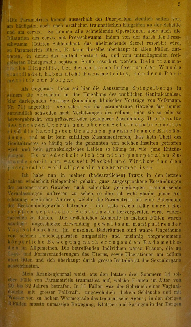 »Die Parametritis kommt ausserhalb des Puerperium ziemlich selten vor, am 1' ' -''Ml noch nach ärztlichen traumatischen Eingritfea an der Scheide tnd .1... ux. So können alle schneidende Operationen, aber auch die liilatation des cervix mit Pressschwarara, indem von der durch den Press- sclnvamm lädirten Schleimhaut das übelriechende Beeret resorbirt wird, zu Parametritis führen. Es kann dieselbe überhaupt in allen Fällen auf- t-eten, in denen das Epithel zerstört ist, und vom unterliegenden frei- L^''jten Bindegewebe septische Stoffe resorbirt worden. Eein träum a- ■he Eingriffe, bei denen keine Infection der Wunde ■ Mt find et, haben nichtParametritis, sondern Peri- ni e t 1 i V ■; s zur Folg e.« Als Gegensatz hiezu sei hier die Aeusserung Spiegelberg's in einem die »Exsudate in der Umgebung des weiblichen Genitulcanales« l lar darlegenden Vortrage (Sammlung klinischer Vorträge von Volkmann, Nr. 71) angeführt: »So sehen wir das parametrane Gewebe fast immer entzündlich schwellen nach Verletzungen des Collum, seien sie so oder so 'ervorgebracht, von grösserer oder geringerer Ausdehnung. Die Insulte mif^prenUterus und oberenScheidenabschnittes häufigsten Ursachen parametranerEntzüh- , u n g, I ud es ist kein zufälliges Zusammentreffen, dass kein Theil des rcnitaltractes so häufig wie die genannten von solchen Insulten getroffen ' ird und kein gynaekologisches Leiden so häufig ist, wie jene Entzün- en. Es wiederholt sich im nicht puerperalen Zu- ' somit nur, was seit Meckel und Virchow für den , ralen wohl allgemein angenommen ist.« Ich habe nun in meiner (badeärztlichen) Praxis in den letzten ahren wiederholt Gelegenheit gehabt, ganz ausgesprochene Entzündungen metranen Gewebes nach scheinbar geringfügigen traumatischen ;ungen auftreten zu sehen, so dass ich wohl glaube, jener An- chauuns englischer Autoren, welche die Parametritis als eine Phlegmone enbindegewebes betrachtet, die stets secundär durch Rq- iii tion septischer Substanzen hervorgerufen wird, wider- nrpcMpv zu dürfen. Die ursächlichen Momente in meinen Fällen waren ungeschickte Anwendung gewaltsam manipulirender \ ii ^ i :i a 1 d 0 u c h en (in einzelnen Baderäumen sind wahre üngethüme ^^cn solchen Doucheapparaten aufgestellt) und unsinnig vorgenommene perliche Bewegung nach erregenden Bademetho- im Allgemeinen. Die betreffenden Individuen waren Frauen, die an ■- aud Formveränderungen des Uterus, sowie Ulcerationen am colluni litten und sich überhaupt durch grosse Irritabilität der Sexualoi'gane Heu. Mein Krankenjournal weist uus den letzten drei Sommern 14 sol- 'ile von Parametritis traumatica auf, welche Frauen im Alter von '2 .Jaiiren betrafen. In 11 Fällen war der Gebrauch einer Vaginal- mit grosser Fallkraft, ungewöhnlich dickem Schlauche und i' on zu hohem Wärmegrade das traumatische Agens; in den übri,L;iM' mn?sto iinmässige Bewegung, Klettern und Springen in den Tim