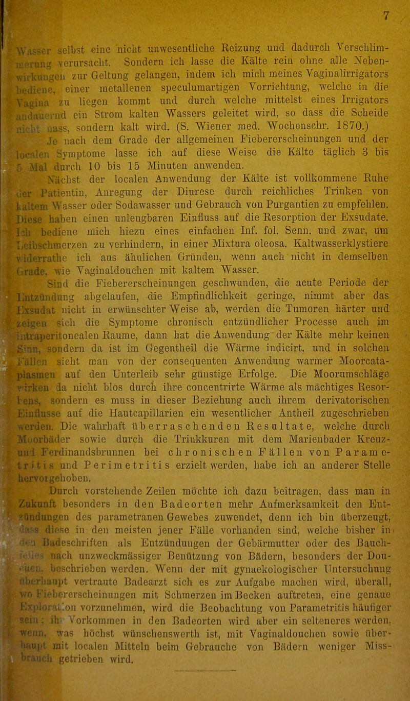 selbst eine'nicht ünwesentliche Reizung uiid dadurch Verschlim- una verursacht. Sondern ich lasse die Kälte rein ohne alle Nehen- 11 zur Geltung gelangen, indem ich mich meines Vaginalirrigators . , einer metallenen speculuraartigen Yorrichtung, welche in die \ ,110. zu liegen kommt und durch welche mittelst eines Irrigators id ein Strom kalten Wassers geleitet wird, so dass die Scheide .iüäs, sondern kalt wird. (S. Wiener med. Wochenschr. 1870.) Je nach dem Grade der allgemeinen Fiebererscheinungen und der Symptome lasse ich auf diese Weise die Kälte täglich 3 bis ,ai durch 10 bis 15 Minuten anwenden. Nächst der localen Anwendung der Kälte ist vollkommene Ruhe Patientin, Anregung der Diurese durch reichliches Trinken von m Wasser oder Sodawasser und Gebrauch von Purgantien zu empfehlen. >u:ie haben einen unleugbaren Einfluss auf die Resorption der Exsudate. Ii bediene mich hiezu eines einfachen Inf. fol. Senn, und zwar, um -chmerzen zu verhindern, in einer Mixtura oleosa. Kaltwasserklystiere '■rathe ich aus ähnlichen Gründen, wenn auch nicht in demselben le, wie Yaginaldouchen mit kaltem Wasser. Sind die Fiebererscheinungen geschwunden, die acute Periode der J,iiL/.ündung abgelaufen, die Empfindlichkeit geringe, nimmt aber das -idat nicht in erwünschter Weise ab, werden die Tumoren härter und a sich die Symptome chronisch entzündlicher Processe auch im i peritonealen Räume, dann hat die Anwendung der Kälte mehr keinen . sondern da ist im Gegentheil die Wärme indicirt, und in solchen n sieht rean von der consequenten Anwendung warmer Moorcata- nen auf den Unterleib sehr günstige Erfolge. Die Moorumschläge ■>a da nicht blos durch ihre concentrirte Wärme als mächtiges Resor- , sondern es muss in dieser Beziehung auch ihrem derivatorischen ,iusse auf die Hautcapillarien ein wesentlicher Antheil zugeschrieben Verden. Die wahrhaft überraschenden Resultate, welche durch ■rbäder sowie durch die Trinkkuren mit dem Marienbader Kreuz- ^1 Ferdinandsbrunnen bei chronischen Fällen von Paramc- ;rjtis und Perimetritis erzielt werden, habe ich an anderer Stelle aervorgehoben. Durch vorstehende Zeilen möchte ich dazu beitragen, dass mau in Zukunft besonders in den Badeorten mehr Aufmerksamkeit den Ent- 'Qndungcn des parametranen Gewebes zuwendet, denn ich bin überzeugt, ' • s diese in den meisten jener Fälle vorhanden sind, welche bisher in T?iidesclu'iften als Entzündungen der Gebärmutter oder des Bauch- ach unzwcckraässiger Benützung von Bädern, besonders der Dou- ■schrieben wei'den. Wenn der mit gynaekologischer Untersuchung ii>t vertraute Badearzt sich es zur Aufgabe machen wird, überall, orerscheinuugen mit Schmerzen im Becken auftreten, eine genaue 1 !on vorzunehmen, wird die Beobachtung von Parametritis häufiger , ihr Vorkommen in den Badeorten wird aber ein seltcnei'cs werden, • in, was höchst wünschenswerth ist, mit Vaginaldouchen sowie über- 1-iiift mit localen Mitteln beim Gebrauche von Bädern weniger Miss- '•ich getrieben wird.