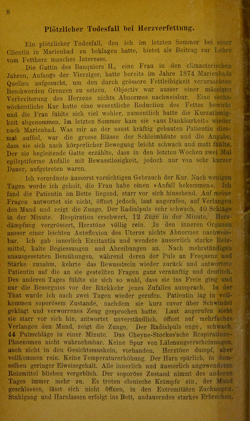 Plötzliclier Todesfall bei Herzverfettung. Ein plötzlicher Todesfall, den ich im letzten Sommer bei Clientin in Marienbad zu beklagen hatte, bietet als Beitrag zur l.ebre vom Fettherz manches Interesse. Die Gattin des Banquiers H., eine Frau in den climactc Jahren, Anfangs der Vierziger, hatte bereits im Jahre 1874 Man Quellen aufgesucht, um den durch grössere Fettleibigkeit verursachten Beschwerden Grenzen zu setzen. Objectiv war ausser einer m;: Verbreiterung des Herzens nichts Abnormes nachweisbar. Eine . , - wöchentliche Kur hatte eine wesentliche Keduction des Fettes bewirkt und die Frau fühlte sich viel wohler, namentlich hatte die Kurzatamig- keit abgenommen. Im letzten Sommer kam sie »aus Dankbarkeit« wieder nach Marienbad. Was mir an der sonst kräftig gebauten Patientin dies- mal auffiel, war die grosse Blässe der Schleimhäute und die Angabe, dass sie sich nach körperlicher Bewegung leicht schwach und matt fühlte. Der sie begleitende Gatte erzählte, dass in den letzten Wochen zwei Mal epileptiforrae Anfälle mit Bewusstlosigkeit, jedoch nur von sehr kurzor Dauer, aufgetreten waren. Ich verordnete äusserst vorsichtigen Gebrauch der Kur. Nach wenigen Tagen werde ich geholt, die Frau habe einen »Anfall bekommen«. Ich fand die Patientin im Bette liegend, starr vor sich hinsehend. Auf meine Fragen antwortet sie nicht, öffnet jedoch, laut angerufen, auf Verlangen den Mund und zeigt die Zunge. Der Radialpuls sehr schwach, 40 Schln ■ in der Minute. Respiration erschwert, 12 Züge in der Minute. Ik... dämpfung vergrössert, Herztöne völlig rein. In den inneren Organen ausser einer leichten Anteflexion des Uterus nichts Abnormes nachweis- bar. Ich gab innerlich Excitautia und wendete äusserlich starke Reiz- mittel, kalte Begiessuugen und Abreibungen an. Nach mehrstündigen unausgesetzten Bemühungen, während deren der Puls an Frequenz und Stärke zunahm, kehrte das Bewusstsein wieder zurück und antwortete Patientin auf die an sie gestellten Fragen ganz vernünftig und deutlich. Des anderen Tages fühlte sie sich so wohl, dass sie ins Freie ging und nur die Besorgniss vor der Rückkehr jenes Zufalles aussprach. In der That wurde ich nach zwei Tagen wieder gerufen. Patientin lag in voll- kommen soporösem Zustande, nachdem sie kurz zuvor über Schwindel geklagt und verworrenes Zeug gesprochen hatte. Laut angerufen sieht sie starr vor sich hin, antwortet unverständlich, öffnet auf mehrfaclic^ Verlangen den Mund, zeigt die Zunge. Der Radialpuls enge, schwach, 44 Pulsschläge in einer Minute. Das Gheyne-Stockes'sche Rcspirations- Phaenomen nicht wahrnehmbar. Keine Spur von Lähraungserschcinungen. auch nicht in den Gesichtsmuskeln, vorhanden. Herztöne dumpf, aber vollkommen rein. Keine Temperaturerhöhung. Der Harn spärlich, in dem- selben geringer Eiweissgehalt. Alle innerlich und äusserlich angewendeten Reizmittel blieben vergeblich. Der soporöse Zustand nimmt des andrron Tages immer mehr zu. Es treten clonische Krämpfe ein, der Muiul geschlossen, lässt sich nicht öffnen, in den Extremitäten Zuckungen, Stuhlgang und Harnlassen erfolgt ins Bett, andauerndes starkes Erbrechen.