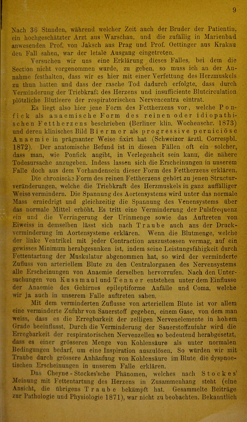 Nach 36 Stunden, während welcher Zeit auch der Bruder der Patientin, ein hochgeschätzter Arzt aus Warschau, und die zufällig in Marienbad anwesenden Prof. von Jaksch aus Prag und Prof. Oettinger aus Krakau den Fall sahen, war der letale Ausgang eingetreten. Versuchen wir uns eine Erklärung dieses Falles, bei dem die Section nicht vorgenommen wurde, zu geben, so muss ich an der An- nahme festhalten, dass wir es hier mit einer Verfettung des Herzmuskels zu thun hatten und dass der rasche Tod dadurch erfolgte, dass durch Verminderung der Triebkraft des Herzens und insufficiente Blutcirculation plötzliche Blutleere der respiratorischen Nervencentra eintrat. Es liegt also hier jene Form des Fettherzens vor, welche P o n- fick als anaemische Form des reinen oder idiopathi- schen Fettherzens beschrieben (Berliner klin. Wochenschi*. 1873) und deren klinisches Bild Bi-ermor als progressive perniciöse Anaemie in prägnanter Weise fixirt hat (Schweizer ärztl. Correspbl, 1872). -Der anatomische Befund ist in diesen Fällen oft ein solcher, dass man, wie Ponfick angibt, in Verlegenheit sein kann, die nähere Todesursache anzugeben. Indess lassen sich die Erscheinungen in unserem Falle doch aus dem Vorhandensein dieser Form des Fettherzens erklären. Die chroniscü3 Form des reinen Fettherzens gehört zu jenen Structur- veränderungen, welche die Triebkraft des Herzmuskels in ganz auffälliger Weise vermindern. Die Spannung des Aortensystems wird unter das normale Mass erniedrigt und gleichzeitig die Spannung des Venensysteras über das normale Mittel erhöht. Es tritt eine Verminderung der Pulsfrequenz ein und die Verringerung der Urinmenge sowie das Auftreten von Eiweiss in demselben lässt sich nach Traube auch aus der Druck- verminderung im Aortensysteme erklären. Wenn die Blutmenge, welche der linke Ventrikel mit jeder Contraction auszustossen vermag, auf ein gewisses Minimum herabgesunken ist, indem seine Leistungsfähigkeit durch Fettentartung der Muskulatur abgenommen hat, so wird der verminderte Zufluss von arteriellem Blute zu den Centraiorganen des Nervensystems alle Erscheinungen von Anaemie derselben hervorrufen. Nach den Unter- suchungen von Kussmaul und T en n e r entstehen unter dem Einflüsse der Anaemie des Gehirnes epileptiforme Anfälle und Coma, welche wir ja auch in unserem Falle auftreten sahen. Mit dem verminderten Zuflüsse von arteriellem Blute ist vor allem eine verminderte Zufuhr von Sauerstoff gegeben, einem Gase, von dem man weiss, dass es die Erregbarkeit der zelligen Nerveneleraente in hohem Grade beeinflusst. Durch die Verminderung der Sauerstoffzufuhr wird die Erregbarkeit der respiratorischen Nervenzellen so bedeutend herabgesetzt, dass es einer grösseren Menge von Kohlensäure als unter normalen Bedingungen bedarf, um eine Inspiration auszulösen. So würden wir mit Traube durch grössere Anhä,ufnng von Kohlensäure im Blute die dyspnoe- tischen Erscheinungen in unserem Falle erklären. Das Gheyne - Stockes'sche Phänomen, welches nacli Stockes' Meinung mit Fettentartung des Herzens in Zusammenhang steht (eine Ansicht, die übrigens Traube bekämpft hat. Gesammelte Beiträge zur Pathologie und Physiologie 1871), war nicht zu beobachten. Bekanntlich