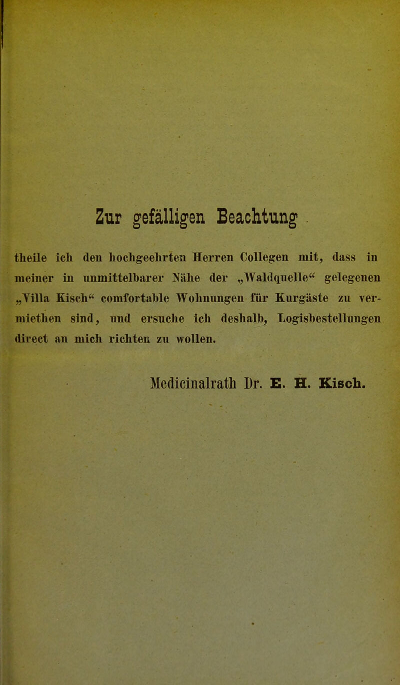 Zur gefälligen Beachtung theile ich den hochgeehrten Herren Collegen mit, dass in meiner in unmittelbarer Nähe der „Waldquelle gelegenen „Tilla Kisch comfortahle Wohnungen für Kurgäste zu yer- raiethen sind, und ersuche ich deshalb, Logisbestellungen direct an mich richten zu wollen. Medicinalrath Dr. E. H. Kisch.