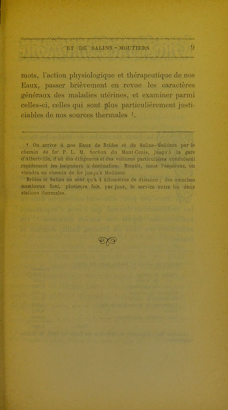 mots, Taction physiologique et thérapeutique de nos Eaux, passer brièvement en revue les caractères généraux des maladies utérines, et examiner j^armi celles-ci, celles qui sont plus particulièrement justi- ciables de nos sources thermales '. • Ou arrive à nos Eaux de Brides et de Salins-Moùlicrs par le chemin de for P. L. M. Scolion du Mont Ceuis, jusqu'à la gare d'Albertville, d'où des diligences et des voilures particulières conduisent rapidement les baigneurs à destination. Bientôt, nous l'espérons, on viendra en chemin de fer jus.iu'ù Moùlicrs. Brides et Salins rie sont qu'à 4 kilomètres de distance ; des omnibus nombreux font, plusieurs fois, par jour, le service entre les deux stations thermales.