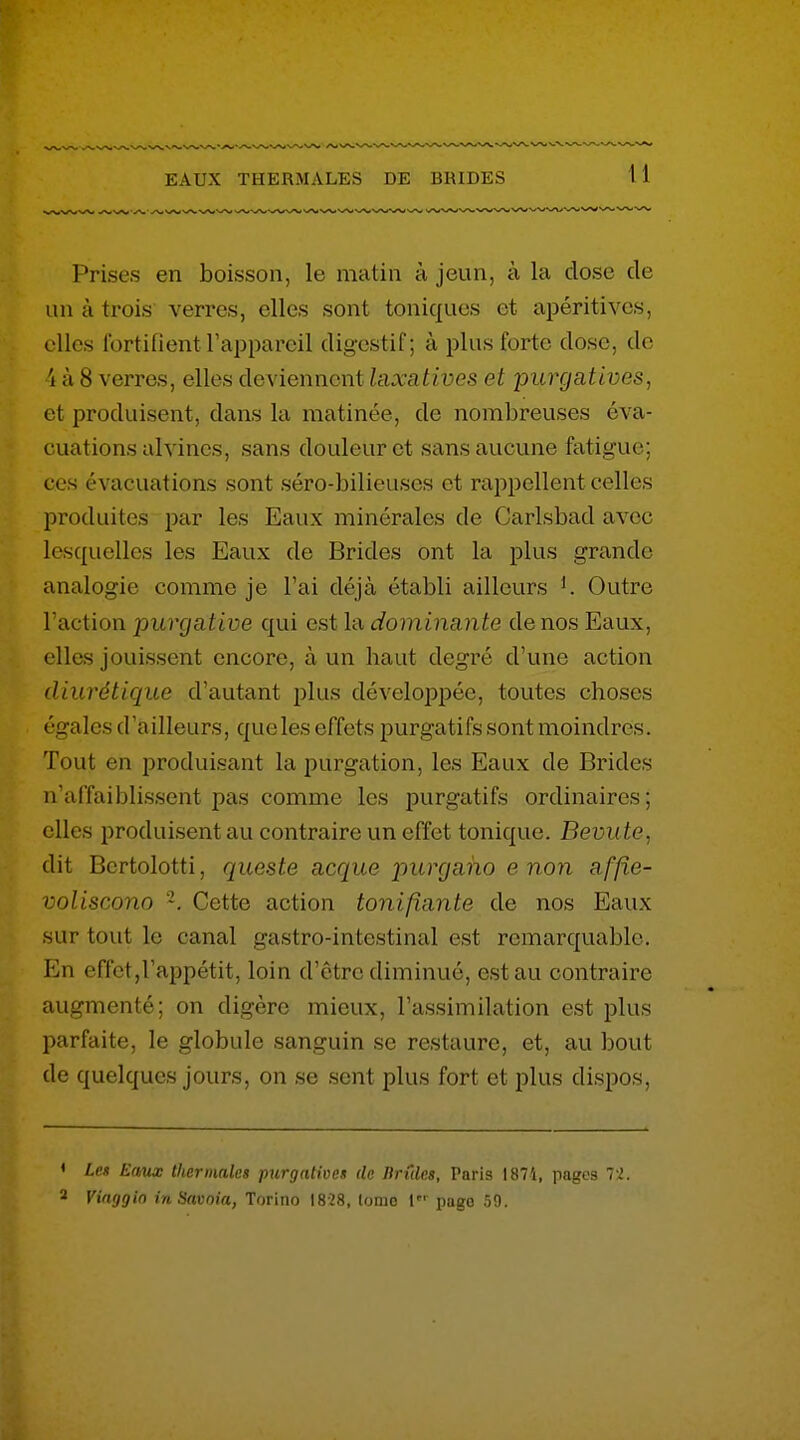 Prises en boisson, le matin à jeun, à la close de un à trois verres, elles sont toniques et apéritivcs, elles fortifient l'appareil digestif; à plus forte dose, de 4 à 8 verres, elles deviennent hixatives et purgatives, et produisent, dans la matinée, de nombreuses éva- cuations alvincs, sans douleur et sans aucune fatigue; ces évacuations sont séro-bilieuses et rappellent celles produites par les Eaux minérales de Carlsbad avec lesquelles les Eaux de Brides ont la plus grande analogie comme je l'ai déjà établi ailleurs Outre l'action purgative qui est la dominante de nos Eaux, elles jouissent encore, à un haut degré d'une action diurétique d'autant plus développée, toutes choses égales d'ailleurs, que les effets purgati fs sont moindres. Tout en produisant la purgation, les Eaux de Brides n'affaiblissent pas comme les purgatifs ordinaires; elles produisent au contraire un effet tonique. Bevute, dit Bcrtolotti, queste acque purgaho e non affie- voliscono Cette action tonifiante de nos Eaux sur tout le canal gastro-intestinal est remarquable. En effet,l'appétit, loin d'être diminué, est au contraire augmenté; on digère mieux, l'assimilation est plus parfaite, le globule sanguin se restaure, et, au bout de quelques jours, on se sent plus fort et plus dispos. Les Enux thermales purgatives de Brûles, Paris 1871, pages 7'^. Vinggin in Savoia, Torino 1828, tomo l page 59.