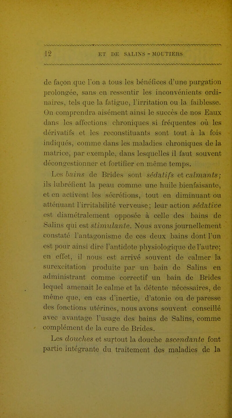 de façon que Ton a tous les bénéfices d'une purgation prolongée, sans en ressentir les inconvénients ordi- naires, tels cfue la ftvtigue, l'irritation ou la faiblesse. On comprendra aisém-ent ainsi le succès de nos Eaux dans les affections chroniques si fréquentes où les dérivatifs et les reconstituants sont tout à la fois indiqués, comme dans les maladies chroniques de la matrice, par exemple, dans lesquelles il faut souvent décongestionner et fortifier en même temps. Les bains de Brides sont sédatifs et calmants; ils lubréfient la peau comme une huile bienfaisante, et en activent les sécrétions, tout en diminuant ou atténuant l'irritabilité verveuse ; leur action sédative est diamétralement opposée à celle des bains de Salins qui est stimulante. Nous avons journellement constaté Fantagonisme de ces deux bains dont Fun est pour ainsi dire l'antidote physiologique de l'autre; en effet, il nous est arrivé souvent de calmer la surexcitation produite par un hain de Salins en administrant comme correctif un bain de Brides lequel amenait le calme et la détente nécessaires, de même que, en cas d'inertie, d'atonie ou de paresse des fonctions utérines, nous avons souvent conseillé avec avantage l'usage des bains de Salins, comme complément de la cure de Brides. Les douches et surtout la douche ascendante font partie intégrante du traitement dos maladies de la