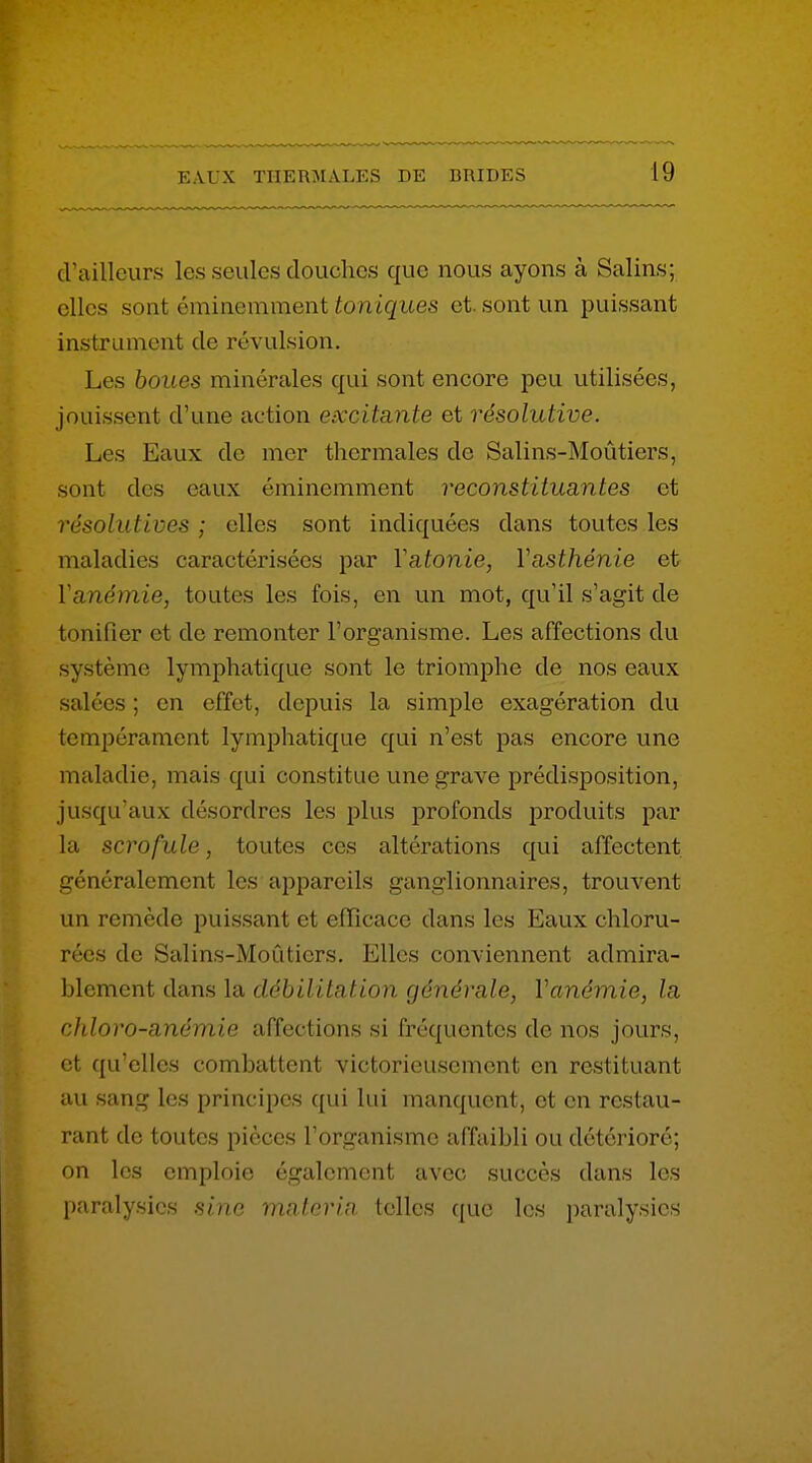 cUailleiirs les seules douches que nous ayons à Salins; elles sont éminemment toniques et. sont un puissant instrument de révulsion. Les boues minérales qui sont encore peu utilisées, jouissent d'une action excitante et résolutive. Les Eaux de mer thermales de Salins-Moûtiers, sont des eaux éminemment reconstituantes et résolutives ; elles sont indiquées dans toutes les maladies caractérisées par Vatonie, Vasthénie et Vanémie, toutes les fois, en un mot, qu'il s'agit de tonifier et de remonter l'organisme. Les affections du système lymphatique sont le triomphe de nos eaux salées ; en effet, depuis la simple exagération du tempérament lymphatique qui n'est pas encore une maladie, mais qui constitue une grave prédisposition, jusqu'aux désordres les plus profonds produits par la scrofule, toutes ces altérations qui affectent, généralement les appareils ganglionnaires, trouvent un remède puissant et efficace dans les Eaux chloru- rées de Salins-Moûticrs, Elles conviennent admira- blement dans la débilitcLtion générale, Vanémie, la chloro-anémie affections si fréquentes de nos jours, et qu'elles combattent victorieusement en restituant au sang les principes qui lui manquent, et en restau- rant de toutes pièces l'organisme affaibli ou détérioré; on les emploie également avec succès dans les paralysies sine, mnforin telles que les paralysies