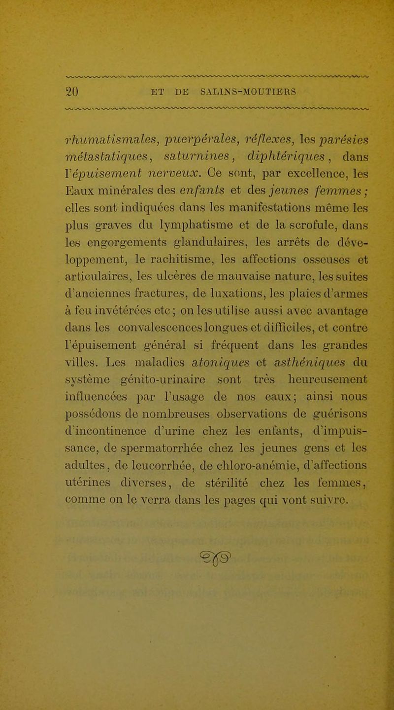 rhumatismales, puerpérales, réflexes, les parésies métastatiques, saturnines, diphtériques, dans Vépuisement nerveux. Ce sont, par excellence, les Eaux minérales des enfants et des jeunes femmes ; elles sont indiquées dans les manifestations même les plus graves du lymphatisme et de la scrofule, dans les engorgements glandulaires, les arrêts de déve- loppement, le rachitisme, les affections osseuses et articulaires, les ulcères de mauvaise nature, les suites d'anciennes fractures, de luxations, les plaies d'armes à feu invétérées etc ; on les utilise aussi avec avantage dans les convalescences longues et difliciles, et contre l'épuisement général si fréquent dans les grandes villes. Les maladies atoniques et asthéniques du système génito-urinaire sont très heureusement influencées par l'usage de nos eaux; ainsi nous possédons de nombreuses observations de guérisons d'incontinence d'urine chez les enfants, d'impuis- sance, de spermatorrhée chez les jeunes gens et les adultes, de leucorrhée, de chloro-anémie, d'affections utérines diverses, de stérilité chez les femmes, comme on le verra dans les pages qui vont suivre.