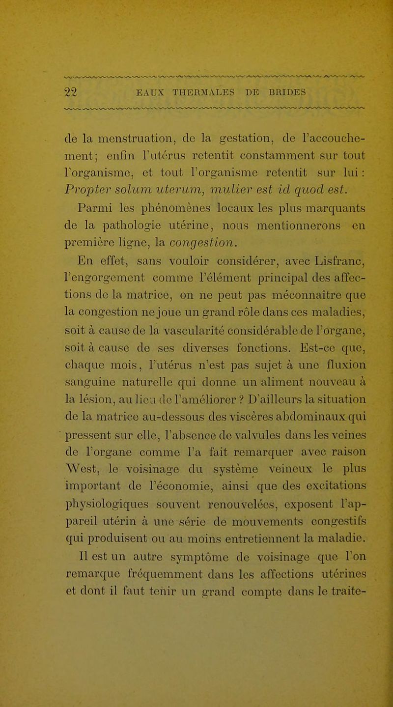 de la menstruation, de la gestation, de l'accouche- ment; enfin Tutérus retentit constamment sur tout l'organisme, et tout l'organisme retentit sur lui : Propter solum uterum, mulier est ici quocl est. Parmi les phénomènes locaux les plus marquants de la pathologie utérine, nous mentionnerons en première ligne, la congestion. En effet, sans vouloir considérer, avec Lisfranc, l'engorgement comme l'élément principal des affec- tions de la matrice, on ne peut pas méconnaître que la congestion ne joue un grand rôle dans ces maladies, soit à cause de la vascularité considérable de l'organe, soit à cause de ses diverses fonctions. Est-ce que, chaque mois, l'utérus n'est pas sujet à une fluxion sanguine naturelle qui donne un aliment nouveau à la lésion, au lieu de l'améliorer ? D'ailleurs la situation de la matrice au-dessous des viscères abdominaux qui pressent sur elle, l'absence de valvules dans les veines de l'organe comme l'a fait remarquer avec raison West, le voisinage du système veineux le plus important de l'économie, ainsi que des excitations physiologiques souvent renouvelées, exposent l'ap- pareil utérin à une série de mouvements congestifs qui produisent ou au moins entretiennent la maladie. Il est un autre symptôme de voisinage que l'on remarque fréquemment dans les affections utérines et dont il faut tenir un grand compte dans le traite-