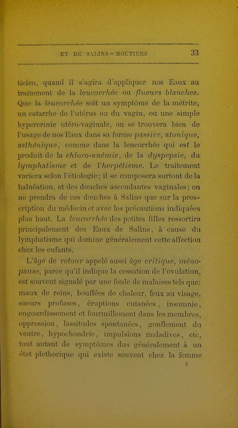 ticion, quand il s'agira d'appliquer nos Eaux au traitement de la leucorrhée ou flueurs blanches. Que la leucorrhée soit un symptôme de la métrite, un catarrhe de l'utérus ou du vagin, ou une simple hypcrcrinie utéro-vaginale, on se trouvera bien de l'usage de nos Eaux dans sa forme passive, atonique, asthénique, comme dans la leucorrhée qui est le produit de la chloro-anémie, de la dyspepsie, du lymphatisme et de Vherpétisme. Le traitement variera selon l'étiologie ; il se composera surtout de la balnéation, et des douches ascendantes vaginales; on ne prendra de ces douches à Salins que sur la pres- cription du médecin et avec les précautions indiquées plus haut. La leucorrhée des petites filles ressortira principalement des Eaux de Salins, à cause du lymphatisme qui domine généralement cette affection chez les enfants. L'âge de retour appelé aussi âge critique, méno- pause, parce qu'il indique la cessation de l'ovulation, est souvent signalé par une foule de malaises tels que: maux de reins, bouffées de chaleur, feux au visage, sueurs profuses, éruptions cutanées, insomnie, engourdissement et fourmillement dans les membres, oppression, lassitudes spontanées, gonQement du ventre, hypochondric, impulsions maladives, ctc, tout autant de symptômes dus généralement à un état pléthorique qui existe souvent chez la femme ri