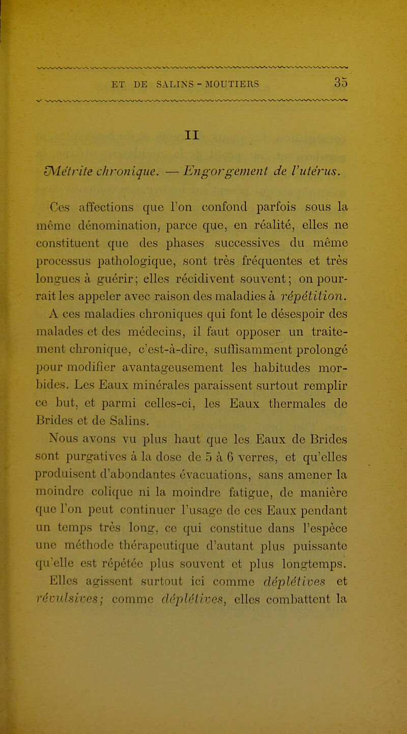 II ^détrite chronique. —Engorgement de l'utérus. Ces affections que Ton confond parfois sous la môme dénomination, parce que, en réalité, elles ne constituent que des phases successives du même processus pathologique, sont très fréquentes et très longues à guérir ; elles récidivent souvent ; on pour- rait les appeler avec raison des maladies à répétition. A ces maladies chroniques qui font le désespoir des malades et des médecins, il faut opposer un traite- ment chronique, c'est-à-dire, suffisamment prolongé pour modifier avantageusement les habitudes mor- Ijidcs. Les Eaux minérales paraissent surtout remplir ce but, et parmi celles-ci, les Eaux thermales de Brides et de Salins. Nous avons vu plus haut que les Eaux de Brides sont purgatives à la dose de 5 à 6 verres, et qu'elles produisent d'abondantes évacuations, sans amener la moindre colique ni la moindre fatigue, de manière que l'on peut continuer l'usage de ces Eaux pendant un temps très long, ce qui constitue dans l'espèce une méthode thérapeutique d'autant plus puissante qu'elle est répétée plus souvent et plus longtemps. Elles agissent surtout ici comme déplétives et révulsives; comme déplétives, elles comliattent la