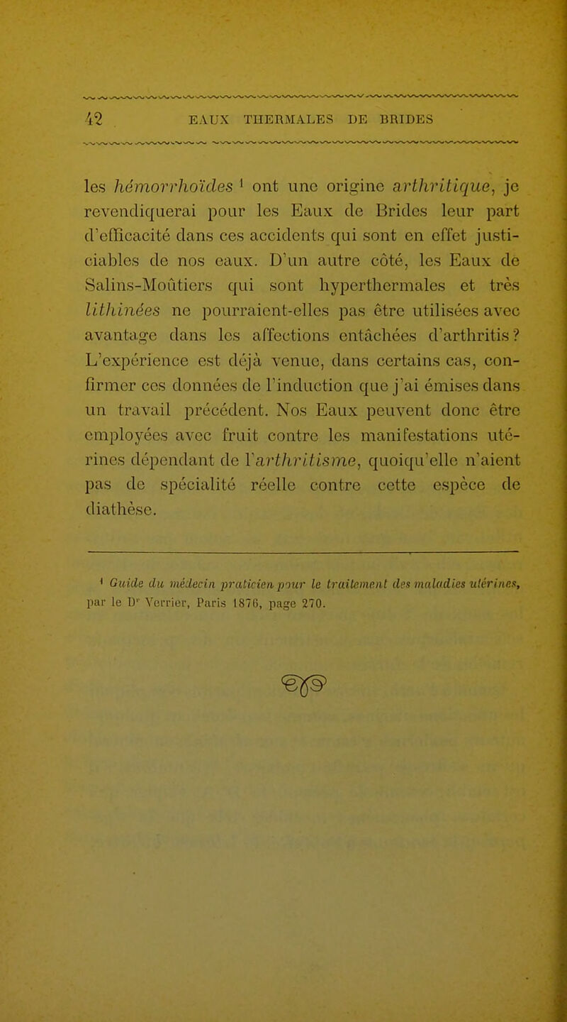 les hémorrhoïdes ' ont uno origine arthritique, je revendiquerai pour les Eaux de Brides leur part d'efficacité dans ces accidents qui sont en effet justi- ciables de nos eaux. D'un autre côté, les Eaux de Salins-Moûtiers qui sont hyperthermales et très lithinées ne pourraient-elles pas être utilisées avec avantage dans les affections entachées d'arthritis ? L'expérience est déjà venue, dans certains cas, con- firmer ces données de l'induction que j'ai émises dans un travail précédent. Nos Eaux peuvent donc être employées avec fruit contre les manifestations uté- rines dépendant de Varthritisme, quoiqu'elle n'aient pas de spécialité réelle contre cette espèce de diathèso. • Guide du médecin praticien piur le Iruil^men t des mulodies uli'riiip.a, inii- le \y Verrier, Paris 1876, page 270.