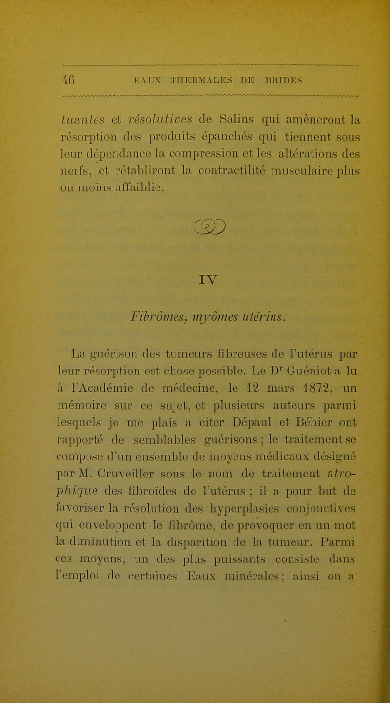 tuantes et résolutives de Salins qui amèneront la résorption des produits épanchés qui tiennent sous leur dépendance la compression et les altérations des nerfs, et rétabliront la contractilité musculaire plus ou moins affaiblie. Fibromes, myômes uiérms. La guérison des tumeurs fibreuses de l'utérus par leur résorption est chose possible. Le D' Guéniot a lu à l'Académie de médecine, le 12 mai's 1872, un mémoire sur ce sujet, et plusieurs auteurs parmi lesquels je me plais a citer Dépaul et Béhier ont rapporté de semblables guérisons ; le traitement se compose d'un ensemble de moyens médicaux désigné par M. Cruveiller sous le nom de traitement atro- jjhique des fibroïdes de l'utérus ; il a pour but de favoriser la résolution des hyperplasies conjonctives qui enveloppent le fibrome, de provoquer en un mot la diminution et la disparition de la tumeur. Parmi ce.? moyens, un des plus puissants consiste dans l'emploi de certaines Eaux minérales; ainsi on a