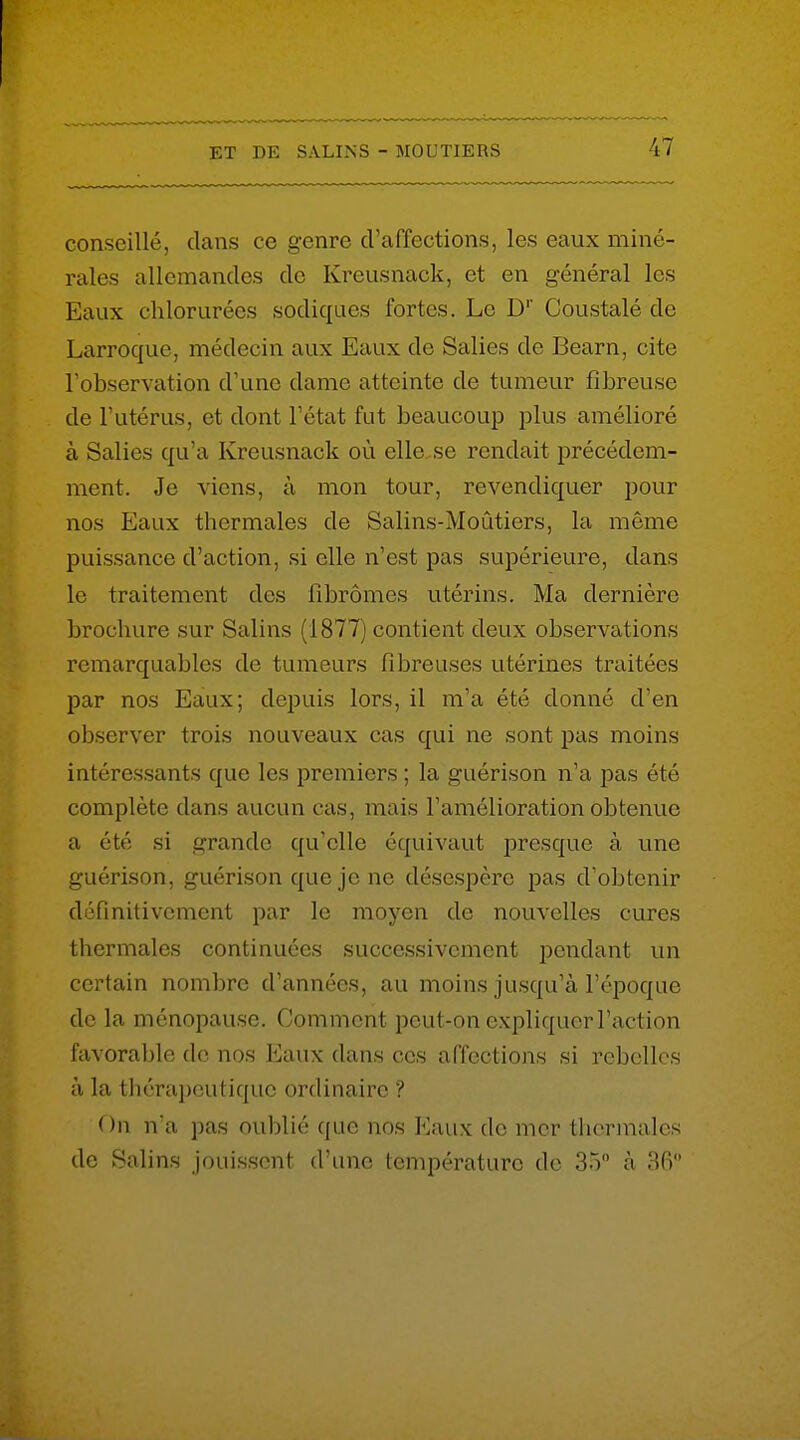 conseillé, dans ce genre d'affections, les eaux miné- rales allemandes do Kreusnack, et en général les Eaux chlorurées sodiques fortes. Le D' Coustalé de Larroque, médecin aux Eaux de Salies de Bearn, cite Tobserviition d'une dame atteinte de tumeur fibreuse de l'utérus, et dont l'état fut beaucoup plus amélioré à Salies qu'a Kreusnack où elle.se rendait précédem- ment. Je viens, à mon tour, revendiquer pour nos Eaux thermales de Salins-MoCitiers, la môme puissance d'action, si elle n'est pas supérieure, dans le traitement des fibromes utérins. Ma dernière brochure sur Salins (1877) contient deux observations remarquables de tumeurs fibreuses utérines traitées par nos Eaux; depuis lors, il m'a été donné d'en observer trois nouveaux cas qui ne sont pas moins intéressants que les premiers ; la guérison n'a pas été complète dans aucun cas, mais l'amélioration obtenue a été si grande qu'elle équivaut presque à une guérison, guérison que je ne désespère pas d'obtenir définitivement par le moyen de nouvelles cures thermales continuées successivement pendant un certain nombre d'années, au moins jusqu'à l'époque do la ménopause. Comment peut-on expliquer l'action favorable de nos Eaux dans ces affections si rebelles à la thérapeutique ordinaire ? On n'a pas oublié que nos Eaux de mer thermales de Salins jouissent d'une température do 3.) à 36