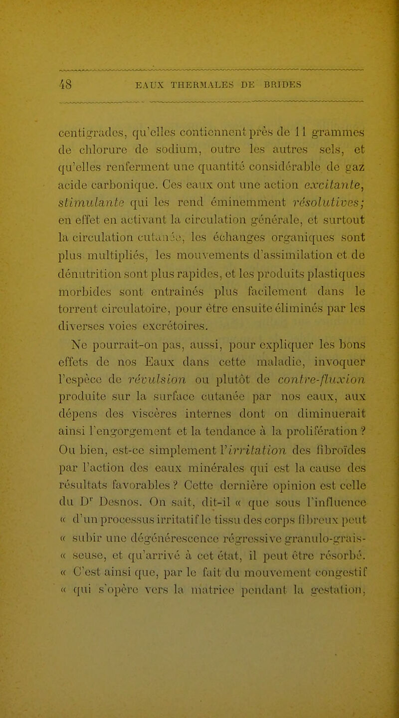 centigKulcs, qu'elles conticniicul: près de 11 grammes de chlorure de sodium, outre les autres sels, et qu'elles renferment une quantité considérable de gaz acide carbonique. Ces eaux ont une action excitante, stimulante qui les rend éminemment résolutives; en effet en activant la circulation générale, et surtout la circulation cutan jo, les échanges organiques sont plus multipliés, les mouvements d'assimilation et de dénutrition sont plus rapides, et les produits plastiques morbides sont entraînés plus facilement dans le torrent circulatoire, pour être ensuite éliminés par les diverses voies excrétoires. Ne pourrait-on pas, aussi, pour expliquer les bons effets de nos Eaux dans cette maladie, invoquer l'espèce de révulsion ou plutôt de contre-flux ion produite sur la surface cutanée par nos eaux, aux dépens des viscères internes dont on diminuerait ainsi Tengorgement et la tendance à la prolifération ? Ou bien, est-ce simplement Virritation des fibroïdes par l'action des eaux minérales qui est la cause des résultats favorables ? Cette dernière opinion est celle du D Desnos. On sait, dit-il « que sous l'influence « d'un processus irritatif le tissu des corps (1 breux peut « subir une dégénérescence régressive granulo-grais- « seuse, et qu'arrivé à cet état, il peut être résorbé. « C'est ainsi que, par le fait du mouvement congestif « qui s'opère vers la matrice pendant la gestation.