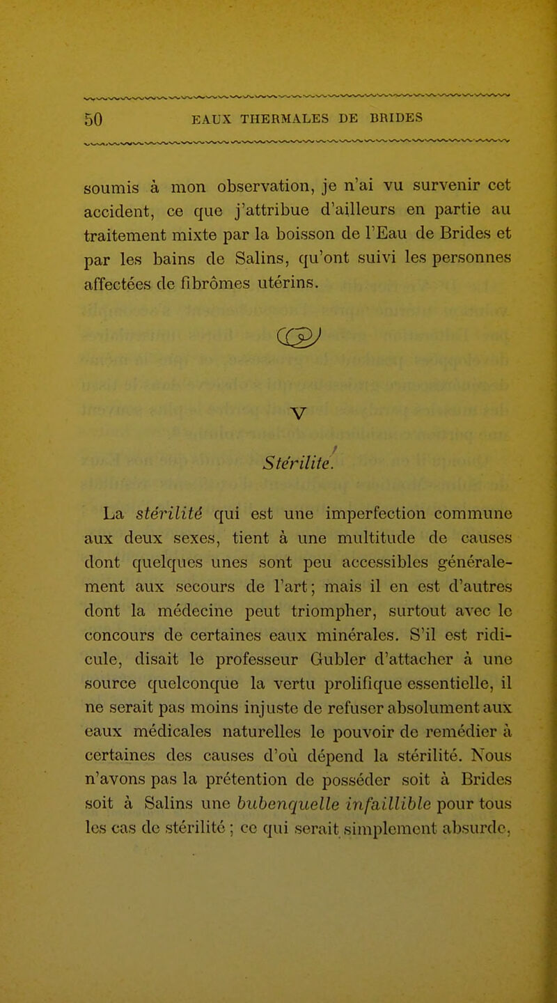 soumis à mon observation, je n'ai vu survenir cet accident, ce que j'attribue d'ailleurs en partie au traitement mixte par la boisson de l'Eau de Brides et par les bains de Salins, qu'ont suivi les personnes affectées de fibromes utérins. V Stérilité. La stérilité qui est une imperfection commune aux deux sexes, tient à une multitude do causes dont quelques unes sont peu accessibles générale- ment aux secours de l'art; mais il en est d'autres dont la médecine peut triompher, surtout avec le concours de certaines eaux minérales. S'il est ridi- cule, disait le professeur Gubler d'attacher à une source quelconque la vertu prolifique essentielle, il ne serait pas moins injuste de refuser absolument aux eaux médicales naturelles le pouvoir de remédier à certaines des causes d'où dépend la stérilité. Nous n'avons pas la prétention de posséder soit à Brides soit à Salins une bubenquelle infaillible pour tous les cas de stérilité ; ce qui serait simplement absurde.