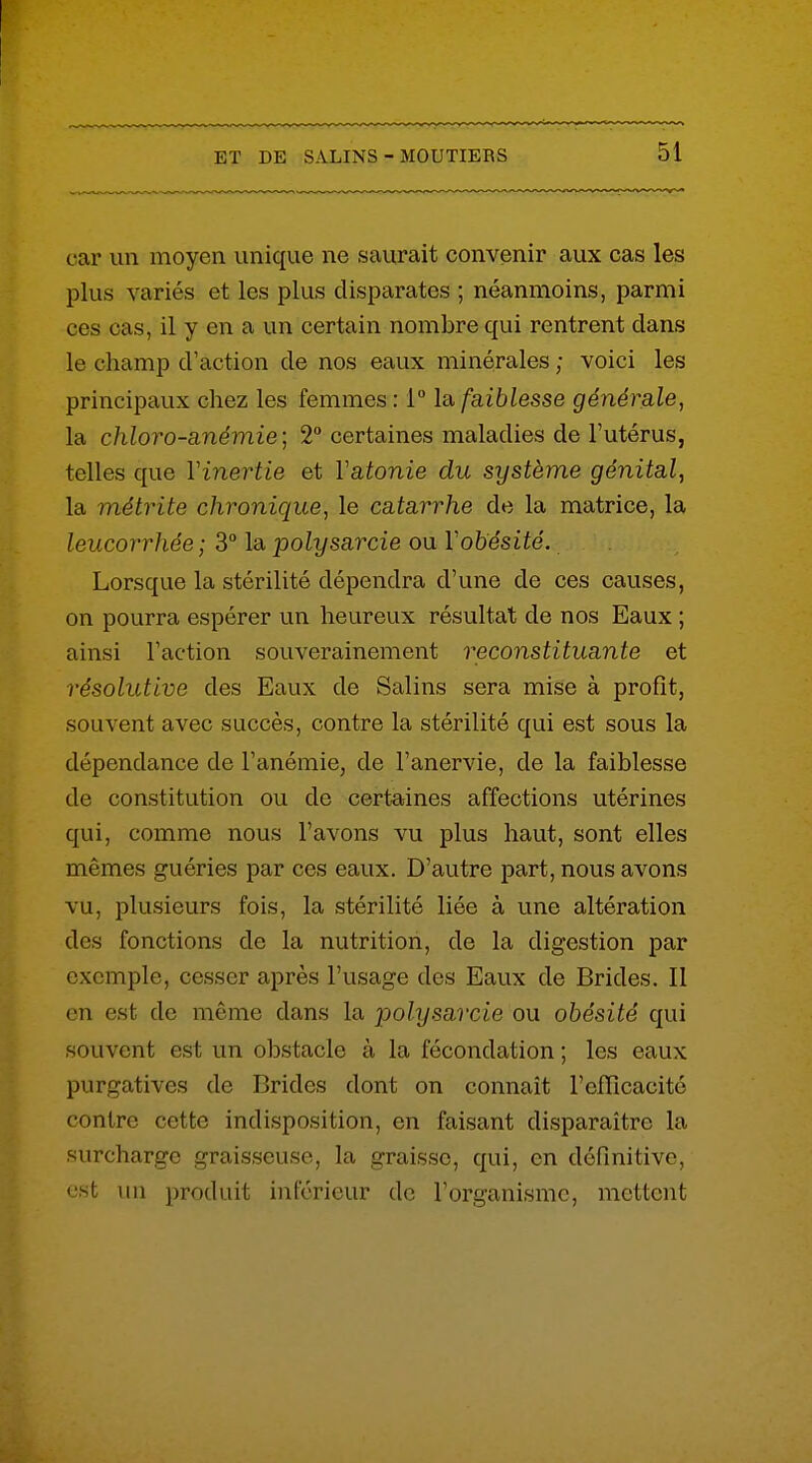 car un moyen unique ne saurait convenir aux cas les plus variés et les plus disparates ; néanmoins, parmi ces cas, il y en a un certain nombre qui rentrent dans le champ d'action de nos eaux minérales ; voici les principaux chez les femmes : 1 la, faiblesse générale, la chloro-anémie] 2° certaines maladies de l'utérus, telles que Vinertie et Vatonie du système génital, la métrite chronique, le catarrhe de la matrice, la leucorrhée; 3° la polysarcie ou Vobésité. Lorsque la stérilité dépendra d'une de ces causes, on pourra espérer un heureux résultat de nos Eaux ; ainsi Faction souverainement reconstituante et résolutive des Eaux de Salins sera mise à profit, souvent avec succès, contre la stérilité qui est sous la dépendance de l'anémie, de l'anervie, de la faiblesse de constitution ou de certaines affections utérines qui, comme nous l'avons vu plus haut, sont elles mêmes guéries par ces eaux. D'autre part, nous avons vu, plusieurs fois, la stérilité liée à une altération des fonctions de la nutrition, de la digestion par exemple, cesser après l'usage des Eaux de Brides. Il en est de même dans la polysarcie on obésité qui souvent est un obstacle à la fécondation ; les eaux purgatives de Brides dont on connaît l'eflîcacité contre cette indisposition, en faisant disparaître la surcharge graisseuse, la graisse, qui, en définitive, est un produit inférieur de l'organisme, mettent