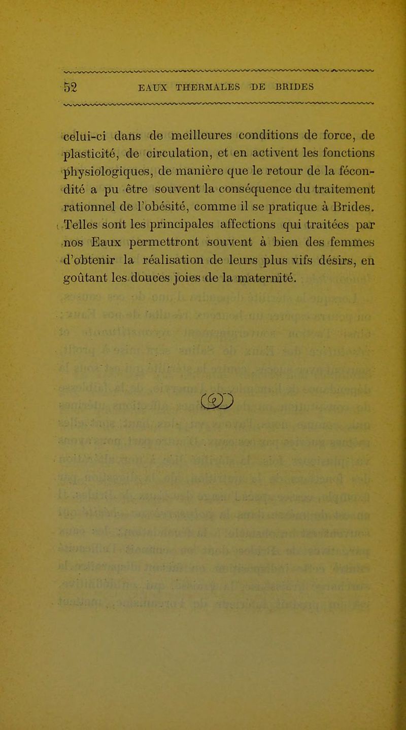 celui-ci dans de meilleures conditions de force, de plasticité, de circulation, et en activent les fonctions physiologiques, de manière que le retour de la fécon- dité a pu être souvent la conséquence du traitement rationnel de l'obésité, comme il se pratique à Brides. • Telles sont les principales affections qui traitées par nos Eaux permettront souvent à bien des femmes d'obtenir la réalisation de leurs plus vifs désirs, en goûtant les douces joies de la maternité.