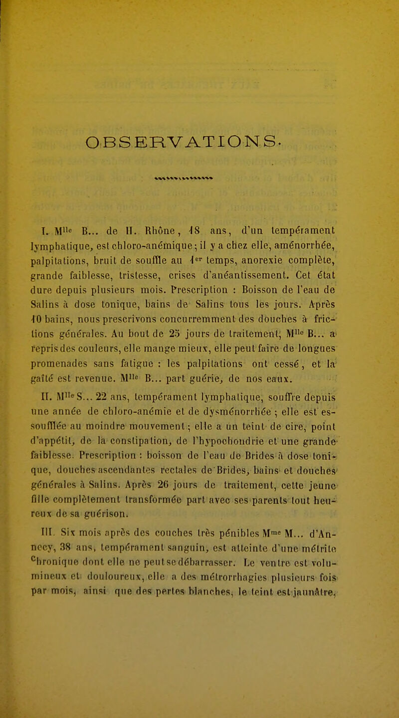 OBSERVATIONS. T. Mi'o B... de II. Rhône, -18 ans, d'un tempérament lymphatique, est chloro-anémique -, il y a chez elle, aménorrhée, palpitations, bruit de souffle au ■J'^' temps, anorexie complète, grande faiblesse, tristesse, crises d'anéantissement. Cet état dure depuis plusieurs mois. Prescription : Boisson de l'eau de Salins à dose tonique, bains de Salins tous les jours. Après ■10 bains, nous prescrivons concurremment des douches à fric- tions générales. Au bout de 2.^ jours de traitement; M B... a' repris des couleurs, elle mange mieux, elle peut faire de longues promenades sans fatigue : les palpitations ont cessé, et la' gaîté est revenue. B... part guérie, de nos eaux. II. M«S... 22 ans, tempérament lymphatique, souffre depuis une année de chloro-anémie et de dysménorrhée -, elle est es- soufflée au moindre mouvement; elle a un teint de cire, point d'appétit, de là constipation, de l'hypochondrie et une grande- faiblesse. Prescription : boisson de l'eau de Brides à dose loni* que, douches ascendantes rectales de Brides, bains- et douches' générales à Salins. Après 26 jours de traitement, cette jeune fille complètement transformée part avec ses parents tout heu- reux de sa guérison. III. Six mois après des couches très pénibles M»» M... d'An- necy, 38 ans, tempérament sanguin, est atteinte d'une mélritn '^hroniquo dont elle ne peiitsedéharrasser. Le ventre est volu- mineux et douloureux, elle a des métrorrhagies plusieurs fois par mois, ainsi que des pertes blanches, le teint est jaunâtre,