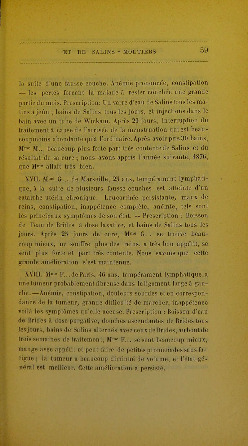 la snile d'une fausse couche. Anémie prononcée, conslipalion — les perles forcent la malade à rester couchée une grande partie du mois. Prescription: Un verre d'eau de Salins tous les ma- tins à jcijn ; bains de Salins tous les jours, et injections dans le bain avec un tube de Wickam. Après 20 jours, interruption du traitement à cause de l'arrivée de la menstruation qui est beau- coupmoins abondante qu'à l'ordinaire. Après avoir pris 30 bains, M M... beaucoup plus forte part très contente de Salins et du résultat de sa cure ; nous avons appris l'année suivante, -1876, que M allait très bien. XVII. M™ G... de Marseille, 25 ans, tempérament lymphati- que, à la suite de plusieurs fausse couches est atteinte d'un catarrhe utérin chronique. Leucorrhée persistante, maux de reins, constipation, inappétence complète, anémie, tels sont les principaux symptômes de son élfit. ~ Prescription : Boisson de l'eau de Brides à dose laxative, et bains de Salins tous les jours. Après 25 jours de cure, M™« G. . se trouve beau- coup mieux, ne souffre plus des reins, a très bon appétit, se sent plus forte et part très contente. Nous savons que cette grande amélioration s'est maintenue. XVIII. M™« F...deParis, 46 ans, tempérament lymphatique,a une tumeur probablement fibreuse dans le ligament large à gau- che.—Anémie, constipation, douleurs sourdes et en correspon- dance de la tumeur, grande difFiculté de marcher, inappétence voilà les symptômes qu'elle accuse. Prescription : Boisson d'eau de Brides à dose purgative, douches ascendantes de Brides tous lesjours, bainsde Salins alternés avecceuxdeBrides;auboutde trois semaines de traitement, M™» F... se sent beaucoup mieux, mange avec appétit et peut faire de petites promenades sans fa- ligue ; la tumeur a beaucoup diminué de volume, et l'étal gé- néral est meilleur. Celte amélioration a persisté.