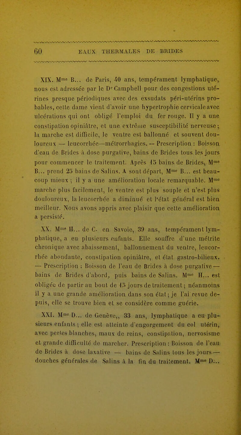 XIX. M B... de Paris, 40 ans, tempérament lymphatique, nous est adressée par le D' CanipbelI pour des congestions uté- rines presque périodiques avec des éxsudats péri-utérins pro- bables, cette dame vient d'avoir une hypertrophie cervicaleavec ulcérations qui ont obligé l'emploi du fer rouge. Il y a une constipation opiniâtre, et une extrême susceptibilité nerveuse; la marche est difTicile, le ventre est ballonné et souvent dou- loureux — leucorrhée—métrorrhagies. ~ Prescription : Boisson d'eau de Brides à dose purgative, bains de Brides tous les jours pour commencer le traitement. Après •IS bains de Brides, M= B... prend 25 bains de .Salius. A sontdépart, M™« B... est beau- coup mieux -, il y a une amélioration locale remarquable. M= marche plus facilement, le ventre est plus souple et n'est plus douloureux, la leucorrhée a diminué et l'état général est bien meilleur. Nous avons appris avec plaisir que cette amélioration a persisté. XX. M»» H... de C. en Savoie, 39 ans, tempérament lym- phatique, a eu plusieurs enfants. Elle souffre d'une mélrite chronique avec abaissement, ballonnement du ventre, leucor- rhée abondante, constipation opiniâtre, et état gastro-bilieux. — Prescription : Boisson de l'eau de Brides à dose purgative — bains de Brides d'abord, puis bains de Salins. H... est obligée de partir au bout de •15 jours de traitement ; néanmoins il y a une grande amélioration dans son état; je l'ai revue de- puis, elle se trouve bien et se considère comme guérie. XXI. IM'^ D... de Genève,, 33 ans, lymphatique a eu plu- sieurs enfants; elle est atteinte d'engorgement du col utérin, avec pertes blanches, maux de reins, constipcition, nervosismc et grande difliculté de marcher. Prescription: Boisson de l'eau de Brides ù dose laxative — bains de Salins tous les jours — douches générales de Salins à la fin du traitement. M» D;..