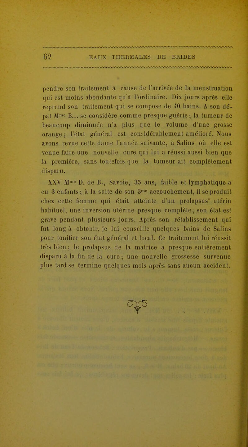 pendre son traitement à cause de l'arrivée de la menslriiatiou qui est moins abondante qu'à l'ordinaire. Dix jours après elle reprend son traitement qui se compose de 40 bains. A son dé- pat B... se considère comme presque guérie; la tumeur de beaucoup diminuée n'a plus que le volume d'une grosse orange; l'état général est considérablement amélioré. Nous avons revue cette dame Tannée suivante, à Salins où elle est venue faire une nouvelle cure qui lui a réussi aussi bien que la première, sans toutefois que la tumeur ait complètement disparu. XXV M™« D. de B., Savoie, 33 ans, faible et lymphatique a eu 3 enfants; à la suite de son 3™8 accouchement, il se produit chez cette femme qui était atteinte d'un prolapsus* utérin habituel, une inversion utérine presque complète; son état est grave pendant plusieurs jours. Après son rétablissement qui fut long à obtenir, je lui conseille quelques bains de Salins pour tonifier son étal général et local. Ce traitement lui réussit très bien ; le prolapsus de la matrice a presque entièrement disparu à la fin de la cure; une nouvelle grossesse survenue plus tard se termine quelques mois après sans aucun accident. t