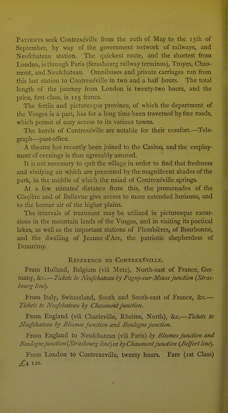 Patients seek Contrexeville from the 20th of May to the 15th of September, by way of the government network of railways, and Nenfchateau station. The quickest route, and the shortest from London, is through Paris (Strasbourg raihvay terminus), Troyes, Chau- montj and Neufchateau. Omnibuses and private carriages run from this last station to Contrexdville in two and a half hours. The total length of the journey from London is twenty-two hours, and the price, first class, is 115 francs. The fertile and picturesque province, of which the department of the Vosges is a part, has for a long time been traversed by fine roads, which permit of easy access to its various towns. The hotels of Contrexe'ville are notable for their comfort.—Tele- graph—post-office. A theatre has recently been joined to the Casino, and the employ- ment of evenings is thus agreeably assured. It is not necessary to quit the village in order to find that freshness and vivifying air which are presented by the magnificent shades of the park, in the middle of which the naiad of Contrexdville springs. At a few minutes' distance from this, the promenades of the Gla^ifere and of Bellevue give access to more extended horizons, and to the keener air of the higher plains. The intervals of treatment may be utilized in picturesque excur- sions in the mountain lands of the Vosges, and in visiting its poetical lakes, as well as the important stations of Plombibres, of Bourbonne, and the dwelling of Jeanne d'Arc, the patriotic shepherdess of Domremy. Reference to Contrexeville. From Holland, Belgium (via Metz), North-east of France, Ger- many, &c.—Tickets to Neufchateau by Pagny-sur-Meuse junction {Stras- bourg line). From Italy, Switzerland, South and South-east of France, &c.— Tickets to Neufchateau by Chaumont junction. From England (via Charleville, Rheims, North), &c.—Tickets to Neufchateau by Blesmes junction and Boulogne junction. From England to Neufchateau (via Paris) by Blesmes junction and Boulogne junction {Strasbouig line) or by Chaumont junction {Belfort line). From London to Contrexeville, twenty hours. Fare (ist Class) £^ I2S.