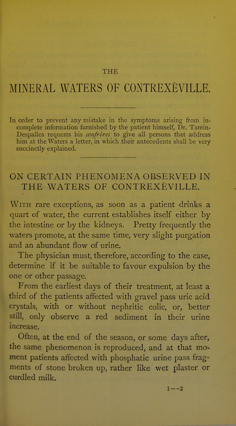 THE MINERAL WATERS OF CONTREXEVILLE. In order to prevent any mistake in the symptoms arising from in- complete information furnished by the patient himself, Dr. Tamin- Despalles requests his confreres to give all persons that address him at the Waters a letter, in which their antecedents shall be very succinctly explained. ON CERTAIN PHENOMENA OBSERVED IN THE WATERS OF CONTREXEVILLE. With rare exceptions, as soon as a patient drinks a quart of water, the current establishes itself either by the intestine or by the kidneys. Pretty frequently the waters promote, at the same time, very slight purgation and an abundant flow of urine. The physician must, therefore, according to the case, determine if it be suitable to favour expulsion by the one or other passage. From the earliest days of their treatment, at least a third of the patients affected with gravel pass uric acid crystals, with or without nephritic colic, or, better still, only observe a red sediment in their urine increase. Often, at the end of the season, or some days after, the same phenomenon is reproduced, and at that mo- ment patients affected with phosphatic urine pass frag- ments of stone broken uj3, rather like wet plaster or curdled milk. I—2