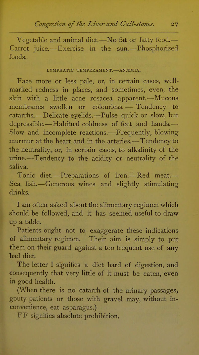 Vegetable and animal diet.—No fat or fatty food.— Carrot juice.—Exercise in the sun,—Phosphorized foods. LYMPHATIC TEMPERAMENT.—ANEMIA. Face more or less pale, or, in certain cases, well- marked redness in places, and sometimes, even, the skin with a little acne rosacea apparent.—Mucous membranes swollen or colourless. — Tendency to catarrhs.—Delicate eyelids.—Pulse quick or slow, but depressible.—Habitual coldness of feet and hands.— Slow and incomplete reactions.—Frequently, blowing murmur at the heart and in the arteries.—Tendency to the neutrality, or, in certain cases, to alkalinity of the urine.—Tendency to the acidity or neutrality of the saliva. Tonic diet.—Preparations of iron.—Red meat.— Sea fish.—Generous wines and slightly stimulating drinks. I am often asked about the alimentary regimen which should be followed, and it has seemed useful to draw up a table. Patients ought not to exaggerate these indications of alimentary regimen. Their aim is simply to put them on their guard against a too frequent use of any bad diet. The letter I signifies a diet hard of digestion, and consequently that very little of it must be eaten, even in good health. (When there is no catarrh of the urinary passages, gouty patients or those with gravel may, without in- convenience, eat asparagus.) FF signifies absolute prohibition.