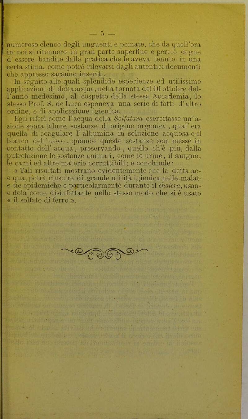 numeroso elenco degli unguenti e pomate, che da quell'ora in poi si ritennero in gran parte superflue e perciò degne d' essere bandite dalla pratica che le aveva tenute in una certa stima, come potrà rilevarsi dagli autentici documenti che appresso saranno inseriti. In seguito alle quali splendide esperienze ed utilissime applicazioni di detta acqua, nella tornata dellO ottobre del- l'anno medesimo, al cospetto della stessa Accademia, lo stesso Prof. S. de Luca esponeva una serie di fatti d'altro ordine, e di applicazione igienica. Egli riferì come l'acqua della Solfatara esercitasse un'a- zione sopra talune sostanze di origine organica , qual' era quella di coagulare 1' alljumina in soluzione acquosa e il bianco dell' uovo , quando queste sostanze son • messe in contatto dell' acqua, preservando , quello ch'è più, dalla putrefazione le sostanze animali, come le urine, il sangue, le carni ed altre materie corruttibili ; e conchiude : « Tali risultati mostrano evidentemente che la detta ac- « qua, potrà riuscire di grande utilità igienica nelle malat- « tie epidemiche e particolarmente durante il cholera, usan- « dola come disinfettante nello stesso modo che si è usato « il solfato di ferro ».