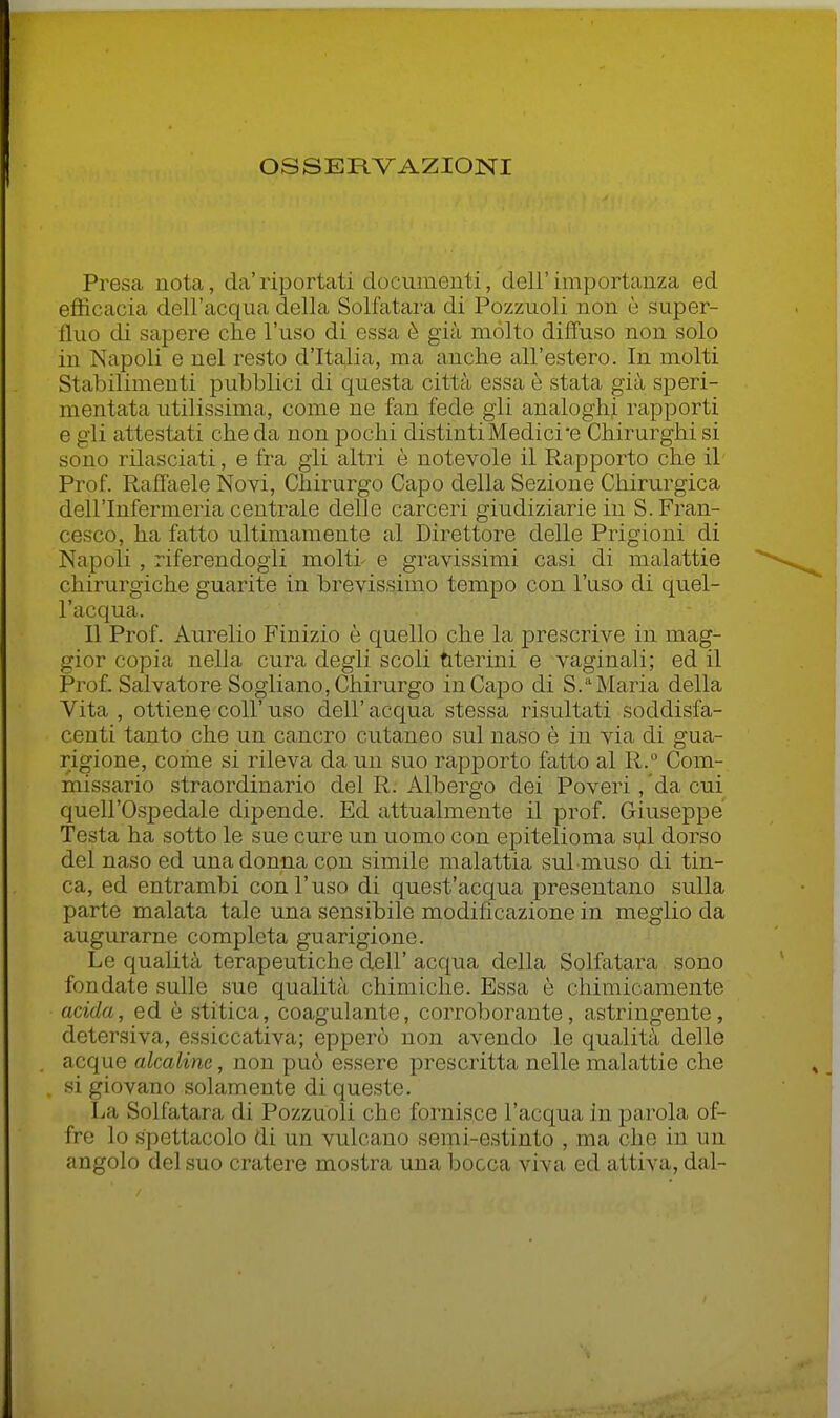 OSSERVAZIONI Presa nota, da'riportati documonti, dell'importanza ed efficacia dell'acqua della Solfatara di Pozzuoli non è super- fluo di sapere che l'uso di essa è già mólto diffuso non solo in Napoli e nel resto d'Italia, ma anche all'estero. In molti Stabilimenti pubblici di questa città essa è stata già speri- mentata utilissima, come ne fan fede gli analoghi rapporti e gli attestati che da non pochi distinti Medicine Chirurghi si sono rilasciati, e fra gli altri è notevole il Rapporto che il Prof. Raffaele Novi, Chirurgo Capo della Sezione Chirurgica dell'Infermeria centrale delle carceri giudiziarie in S. Fran- cesco, ha fatto ultimamente al Direttore delle Prigioni di Napoli , riferendogli molti- e gravissimi casi di malattie chirurgiche guarite in brevissimo tempo con l'uso di quel- l'acqua. Il Prof. Aurelio Finizio è quello che la prescrive in mag- gior copia nella cura degli scoli titerini e vaginali; ed il Pro£ Salvatore Sogliano, Chirurgo in Capo di S.''Maria della Vita , ottiene coli' uso dell' acqua stessa risultati soddisfa- centi tanto che un cancro cutaneo sul naso è in via di gua- rigione, come si rileva da un suo rapporto fatto al R.° Com- missario straordinario del R. Albergo dei Poveri , da cui quell'Ospedale dipende. Ed attualmente il prof. Giuseppe Testa ha sotto le sue cure un uomo con epitelioma sul dorso del naso ed una donna con simile malattia sul muso di tin- ca, ed entrambi con l'uso di quest'acqua presentano sulla parte malata tale una sensibile modificazione in meglio da augurarne completa guarigione. Le qualità terapeutiche dell' acqua della Solfatara sono fondate sulle sue qualità chimiclie. Essa è chimicamente acida, ed è stitica, coagulante, corroborante, astringente, detersiva, essiccativa; epperò non avendo le qualità delle acque alcaline, non può essere prescritta nelle malattie che si giovano solamente di queste. La Solfatara di Pozzuoli che fornisce l'acqua in parola of- fre lo spettacolo di un vulcano serni-estinto , ma che in uu angolo del suo cratere mostra una bocca viva ed attiva, dal-