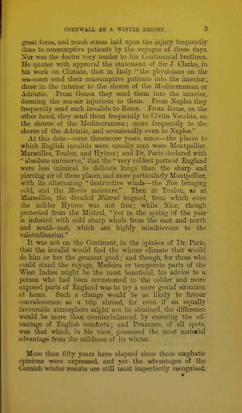 great force, and much stress laid upon the injury frequently done to consumptive patients by the voyages of these days. Nor was the doctor very tender to his Continental brethren. He quotes with approval the statement of Sir J. Clarke, in his work on Climate, that in Italy the physicians on the sea-coast send their consumptive patients into the interior; those in the interior to the shores of the Mediterranean or Adriatic. From Genoa they send them into the interior, deeming the sea-air injurious to them. From Naples they frequently send such invalids to Kome. From Eome, on the other hand, they send them frequently to Civita Vecchia, on the shores, of the Mediterranean; more frequently to the shores of the Adriatic, and occasionally even to ISTaples. At this date—some threescore years since—the places to which English invalids were usually sent were Montpellier, Marseilles, Toulon, and Hyeres; and Dr. Paris declared with  absolute unreserve, that the  very coldest parts of England were less inimical to delicate lungs than the sharp and piercing air of those places, and more particularly Montpellier, with its alternating destructive winds—the Bise bringing cold, and the Marin moisture. Then at Toulon, as at Marseilles, the dreaded Mistral reigned, from which even the milder Hyeres was not free; while Mce, though protected from the Mistral, yet in the spring of the year is infested with cold sharp winds from the east and north and south-east, which are highly mischievous to the valetudinarian. It was not on the Continent, in the opinion of Dr. Paris, that the invalid would find the winter cHmate that would do him or her the greatest good; and though, for those who could stand the voyage, Madeira or temperate parts of the West Indies might be the most beneficial, his advice to a person who had been accustomed to the colder and more exposed parts of England was to try a more genial situation at home. Such a change would be as lilcely to favom- convalescence as a trip abroad, for even if an equally favourable atmosphere might not be obtained, the difference would be more than counterbalanced by ensuring the ad- vantage of English comforts; and Penzance, of all spots, was that which, in his view, possessed the most material advantage from the mildness of its winter. More than fifty years have elapsed since these emphatic opinions were expressed, and yet the advantages of the Cornish winter resorts are still most imperfectly recognised.