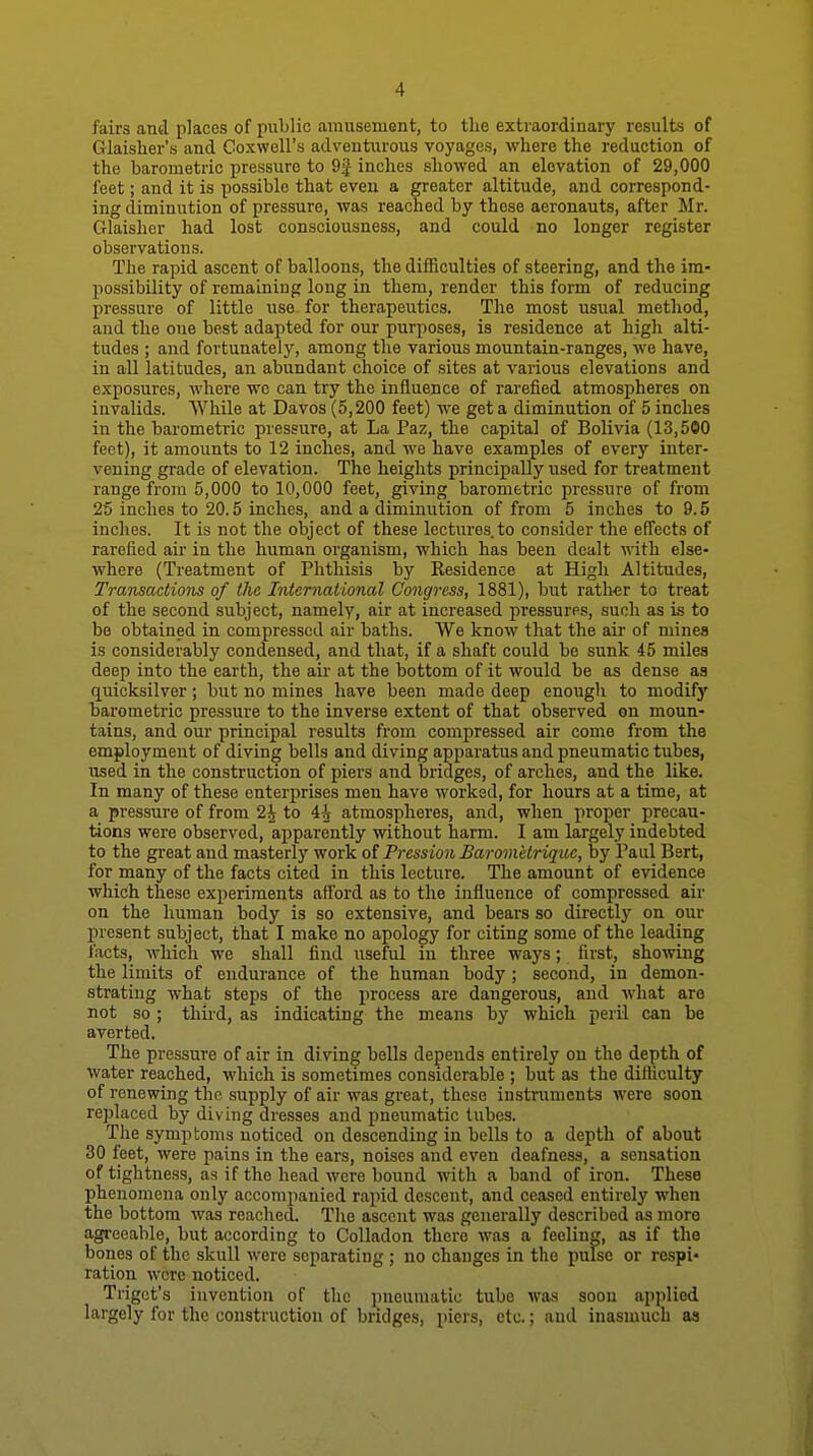 fairs and places of public amusement, to tlie extraordinary results of Glaisher's and Coxwell's adventurous voyages, where the reduction of the barometric pressure to 9^ inches showed an elevation of 29,000 feet; and it is possible that even a greater altitude, and correspond- ing diminution of pressure, was reached by these aeronauts, after Mr. Glaisher had lost consciousness, and could no longer register observations. The rapid ascent of balloons, the difficulties of steering, and the im- possibility of remaining long in them, render this form of reducing pressure of little use for therapeutics. The most usual method, and the one best adapted for our purposes, is residence at high alti- tudes ; and fortunately, among the various mountain-ranges, we have, in all latitudes, an abundant choice of sites at various elevations and exposures, where wo can try the influence of rarefied atmospheres on invalids. While at Davos (5,200 feet) we get a diminution of 5 inches in the barometric pressure, at La Paz, the capital of Bolivia (13,500 feet), it amounts to 12 inches, and we have examples of every inter- vening grade of elevation. The heights principally used for treatment range from 5,000 to 10,000 feet, giving barometric pressure of from 25 inches to 20.5 inclies, and a diminution of from 5 inches to 9.5 inches. It is not the object of these lectures, to consider the effects of rarefied air in the human organism, which has been dealt with else- where (Treatment of Phthisis by Residence at High Altitudes, Transactions of the International Congress, 1881), but rather to treat of the second subject, namely, air at increased pressurns, such as is to be obtained in compressed air baths. We know that the air of minea is considerably condensed, and that, if a shaft could be sunk 45 miles deep into the earth, the air at the bottom of it would be as dense as quicksilver; but no mines have been made deep enough to modify barometric pressure to the inverse extent of that observed on moun- tains, and our principal results from compressed air come from the employment of diving bells and diving apparatus and pneumatic tubes, used in the construction of piers and bridges, of arches, and the like. In many of these enterprises men have worked, for hours at a time, at a pressure of from 2\ to 4^ atmospheres, and, when proper precau- tions were observed, apparently without harm. I am largely indebted to the great and masterly work of Pression Barometrique, by Paul Bert, for many of the facts cited in this lecture. The amount of evidence which these experiments afford as to the influence of compressed air on the human body is so extensive, and bears so directly on our present subject, that I make no apology for citing some of the leading facts, which we shall find useful in three ways; first, showing the limits of endurance of the human body; second, in demon- strating what steps of the process are dangerous, and what are not so ; third, as indicating the means by which peril can be averted. The pressure of air in diving bells depends entirely on the depth of water reached, which is sometimes considerable ; but as the difficulty of renewing the supply of air was great, these instruments were soon replaced by diving dresses and pneumatic lubes. The symptoms noticed on descending in bells to a depth of about 30 feet, were pains in the ears, noises and even deafness, a sensation of tightness, as if the head were bound with a band of iron. These phenomena only accompanied rapid descent, and ceased entirely when the bottom was reached. The ascent was generally described as more agreeable, but according to Colladon there was a feeling, as if the bones of the skull were separating ; no changes in the pulse or respi- ration were noticed. Trigct's invention of the pneumatic tube was soon applied largely for the construction of bridges, piers, etc.; and inasmuch as