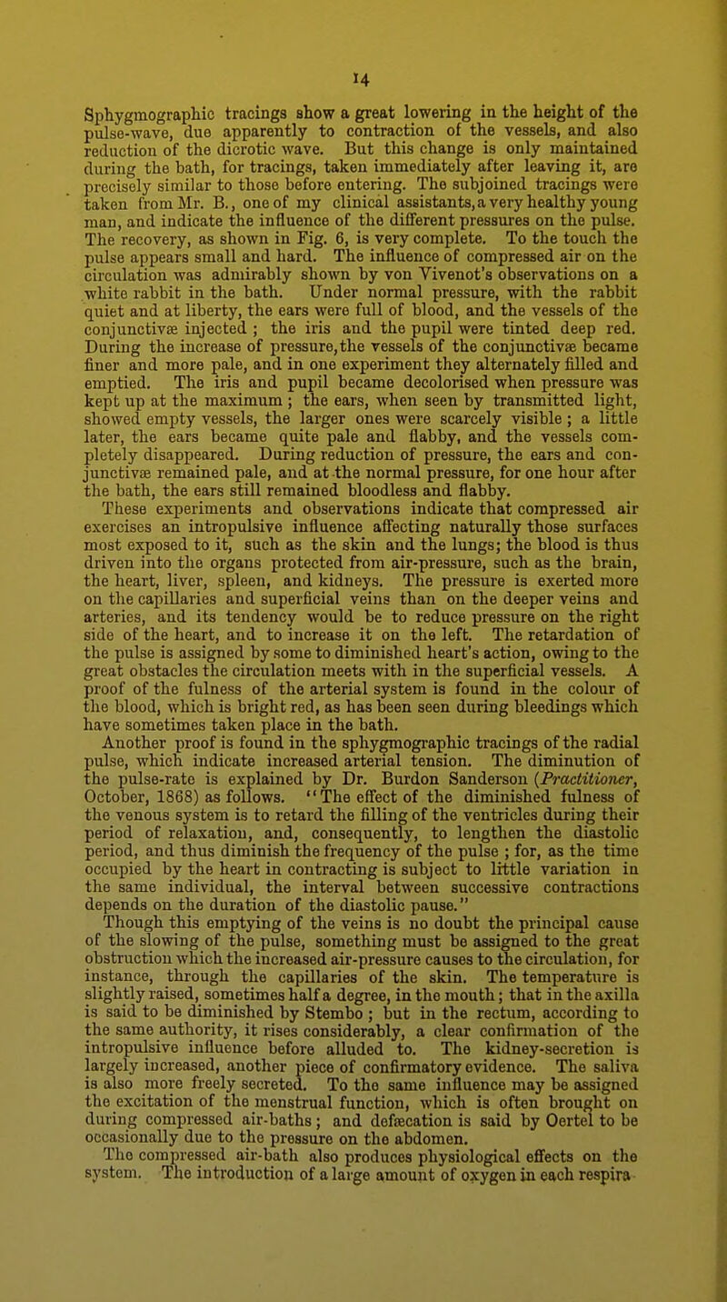 Siohygmograpliic tracings show a great lowering in the height of the pulse-wave, due apparently to contraction of the vessels, and also reduction of the dicrotic wave. But this change is only maintained during the bath, for tracings, taken Immediately after leaving it, are precisely similar to those before entering. The subjoined tracings were taken from Mr. B., one of my clinical as8i8tants,a very healthy young man, and indicate the influence of the different pressures on the pulse. The recovery, as shown in Fig. 6, is very complete. To the touch the pulse appears small and hard. The influence of compressed air on the circulation was admirably shown by von Vivenot's observations on a white rabbit in the bath. Under normal pressure, with the rabbit quiet and at liberty, the ears were full of blood, and the vessels of the conjunctivae injected ; the iris and the pupil were tinted deep red. During the increase of pressure,the vessels of the conjunctivae became finer and more pale, and in one experiment they alternately filled and emptied. The iris and pupil became decolorised when pressure was kept up at the maximum ; the ears, when seen by transmitted light, showed empty vessels, the larger ones were scarcely visible ; a little later, the ears became quite pale and flabby, and the vessels com- pletely disappeared. During reduction of pressure, the ears and con- junctivae remained pale, and at the normal pressure, for one hour after the bath, the ears still remained bloodless and flabby. These experiments and observations indicate that compressed air exercises an intropulsive influence aff'ecting naturally those surfaces most exposed to it, such as the skin and the lungs; the blood is thus driven into the organs protected from air-pressure, such as the brain, the heart, liver, spleen, and kidneys. The pressure is exerted more on the capillaries and superficial veins than on the deeper veins and arteries, and its tendency would be to reduce pressure on the right side of the heart, and to increase it on the left. The retardation of the pulse is assigned by some to diminished heart's action, owing to the great obstacles the circulation meets with in the superficial vessels. A proof of the fulness of the arterial system is found in the colour of the blood, which is bright red, as has been seen during bleedings which have sometimes taken place in the bath. Another proof is found in the sphygmographic tracings of the radial pulse, which indicate increased arterial tension. The diminution of the pulse-rate is explained by Dr. Burdon Sanderson {Practitioner, October, 1868) as follows. The effect of the diminished fulness of the venous system is to retard the filling of the ventricles during their period of relaxation, and, consequently, to lengthen the diastolic period, and thus diminish the frequency of the pulse ; for, as the time occupied by the heart in contracting is subject to little variation in the same individual, the interval between successive contractions depends on the duration of the diastolic pause. Though this emptying of the veins is no doubt the principal cause of the slowing of the pulse, something must be assigned to the great obstruction which the increased air-pressure causes to the circulation, for instance, through the capillaries of the skin. The temperature is slightly raised, sometimes half a degree, in the mouth; that in the axilla is said to be diminished by Stembo ; but in the rectum, according to the same authority, it rises considerably, a clear confirmation of the intropulsive influence before alluded to. The kidney-secretion is largely increased, another piece of confirmatory evidence. The saliva is also more freely secreted. To the same influence may be assigned the excitation of the menstrual function, which is often brought on during compressed air-baths; and defaecation is said by Oertel to be occasionally due to the pressure on the abdomen. The compressed air-bath also produces physiological effects on the system. The introduction of a large amount of oxygen in each respira
