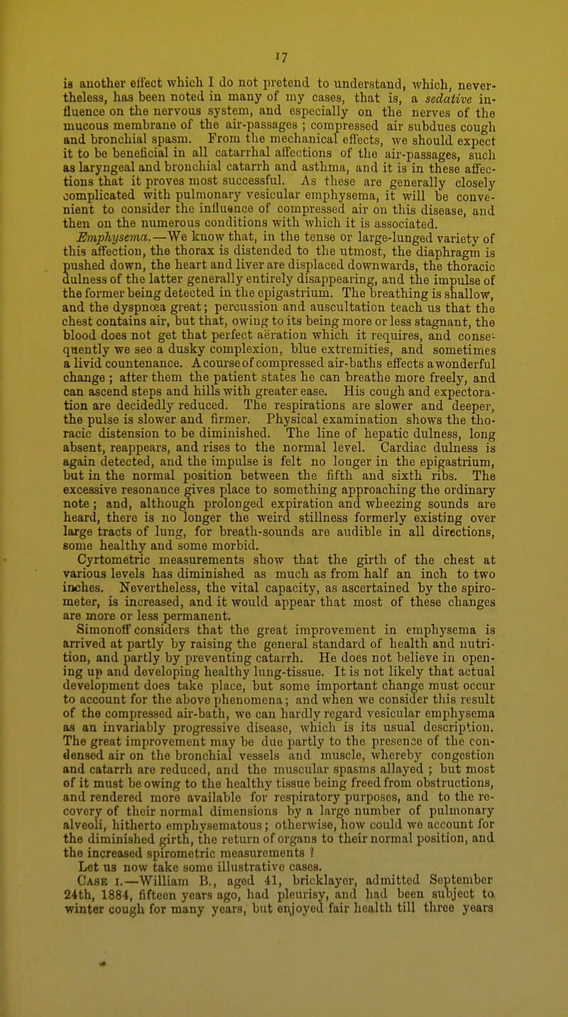 is another efiect which I do not pretend to iinderstand, which, never- theless, has been noted in many of my cases, that is, a sedative in- fluence on the nervous system, and especially on the nerves of the mucous membrane of the air-passages ; compressed air subdues cough and bronchial spasm. From the mechanical effects, we should expect it to be beneficial in all catarrhal affections of the air-passages, such as laryngeal and bronchial catarrh and asthma, and it is in these affec- tions that it proves most successful. As these are generally closely complicated with pulmonary vesicular emphysema, it will be conve- nient to consider the iniluance of compressed air on this disease, and then on the numerous conditions with which it is associated. Emphysema.—We know that, in the tense or large-lunged variety of this affection, the thorax is distended to the utmost, the diaphragm is pushed down, the heart and liver are displaced downwards, the thoracic dulness of the latter generally entirely disappearing, and the impulse of the former being detected in the epigastrium. The breathing is shallow, and the dyspnoea great; percussion and auscultation teach us that the chest contains air, but that, owing to its being more or less stagnant, the blood does not get that perfect aeration which it requires, and conse- quently we see a dusky complexion, blue extremities, and sometimes a livid countenance. A course of compressed air-baths effects awonderful change ; after them the patient states he can breathe more freely, and can ascend steps and hills with greater ease. His cough and expectora- tion are decidedly reduced. The respirations are slower and deeper, the pulse is slower and firmer. Physical examination shows the tho- racic distension to be diminished. The line of hepatic dulness, long absent, reappears, and rises to the normal level. Cardiac dulness is again detected, and the impulse is felt no longer in the epigastrium, but in the normal position between the fifth and sixth ribs. The excessive resonance gives place to something approaching the ordinary note ; and, although prolonged expiration and wheezing sounds are heard, there is no longer the weird stillness formerly existing over large tracts of lung, for breath-soimds are audible in all directions, some healthy and some morbid. Cyrtometric measurements show that the girth of the chest at various levels has diminished as much as from half an inch to two inches. Nevertheless, the vital capacity, as ascertained by the spiro- meter, is increased, and it would appear that most of these changes are more or less permanent. Simonoff considers that the great improvement in emphysema is arrived at partly by raising the general standard of health and nutri- tion, and partly by preventing catarrh. He does not believe in open- ing up and developing healthy lung-tissue. It is not likely that actual development does take place, but some important change must occur to account for the above phenomena; and when we consider this result of the compressed air-bath, we can hardly regard vesicular emphysema as an invariably progressive disease, which is its usual description. The great improvement may be due partly to the presence of the con- densed air on the bronchial vessels and muscle, whereby congestion and catarrh are reduced, and the muscular spasms allayed ; but most of it must be owing to the healthy ti.ssue being freed from obstructions, and rendered more available for respiratory purposes, and to the re- covery of their normal dimensions by a largo number of pulmonary alveoli, hitherto emphysematous; otherwise, how could wo account for the diminished girth, the return of organs to their normal position, and the increased spirometric measurements ? Let us now take some illustrative cases. Case i.—William B., aged 41, bricklayer, admitted September 24th, 1884, fifteen years ago, had pleurisy, and had been subject ta winter cough for many years, but enjoyed fair health till three years