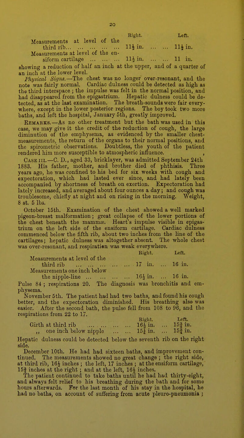 Eight. Left. Measurements at level of the third rib Hi in Hi in. Measurements at level of the en- siform cartilage Hi in 11 in. showing a reduction of half an inch at the upper, and of a quarter of an inch at the lower level. Physical Signs.—The chest was no longer over-resonant, and the note was fairly normal. Cardiac dulness could be detected as high as the third interspace ; the impulse was felt in the normal position, and had disappeared from the epigastrium. Hepatic dulness could be de- tected, as at the last examination. The breath-sounds were fair every- where, except in the lower posterior regions. The boy took two more baths, and left the hospital, January 5th, greatly improved. Remarks.—As no other treatment but the bath was used in this case, we may give it the credit of the reduction of cough, the large diminution of the emphysema, as evidenced by the smaller chest- measurements, the return of the organs to their normal positions, and the spirometric observations. Doubtless, the youth of the patient rendered him more susceptible to atmospheric influence. , Case hi. —C. D., aged 33, bricklayer, was admitted September 24th 1883. His father, mother, and brother died of phthisis. Three years ago, he was confined to his bed for six weeks with cough and expectoration, which had lasted ever since, and had lately been accompanied by shortness of breath on exertion. Expectoration had lately increased, and averaged about four ounces a day; and cough was troublesome, chiefly at night and on rising in the morning. Weight, 8 St. 5 lbs. October 15th. Examination of the chest showed a well marked pigeon-breast malformation; great collapse of the lower portions of the chest beneath the mammae. Heart's impulse visible in epigas- trium on the left side of the ensiform cartilage. Cardiac dulness commenced below the fifth rib, about two inches from the line of the cartilages; hepatic dulness was altogether absent. The whole chest was over-resonant, and respiratien was weak everywhere. Right. Left. Measurements at level of the third rib 17 in. ... 16 in. Measurements one inch below the nipple-line 16i in. ... 16 in. Pulse 84 ; respirations 20. The diagnosis was bronchitis and em- physema. November 5th. The patient had had two baths, and found his cough better, and the expectoration diminislied. His breathing also was easier. After the second bath, the pulso fell from 108 to 96, and the respirations from 22 to 17. Bight. Left. Girth at third rib 16i in. ... 15| in. ,, one inch below nipiilo 15| in. ... 15| in. Hepatic dulness could be detected below the seventh rib on the right side. December 10th. He had had sixteen baths, and improvement con- tinued. The measurements showed no great change ; the right side, at third rib, 16i inches ; the left, 17 inches ; at the ensiform cartilage, 15| inches at the right ; and at the left, 16i inches. The patient continued to take baths until he had had thirty-eight, and always felt relief to his breathing during the bath and for some hours afterwards. For the last month of his stay in the hospital, he had no baths, on account of suff'ering from acute pleuro-pneumonia ;